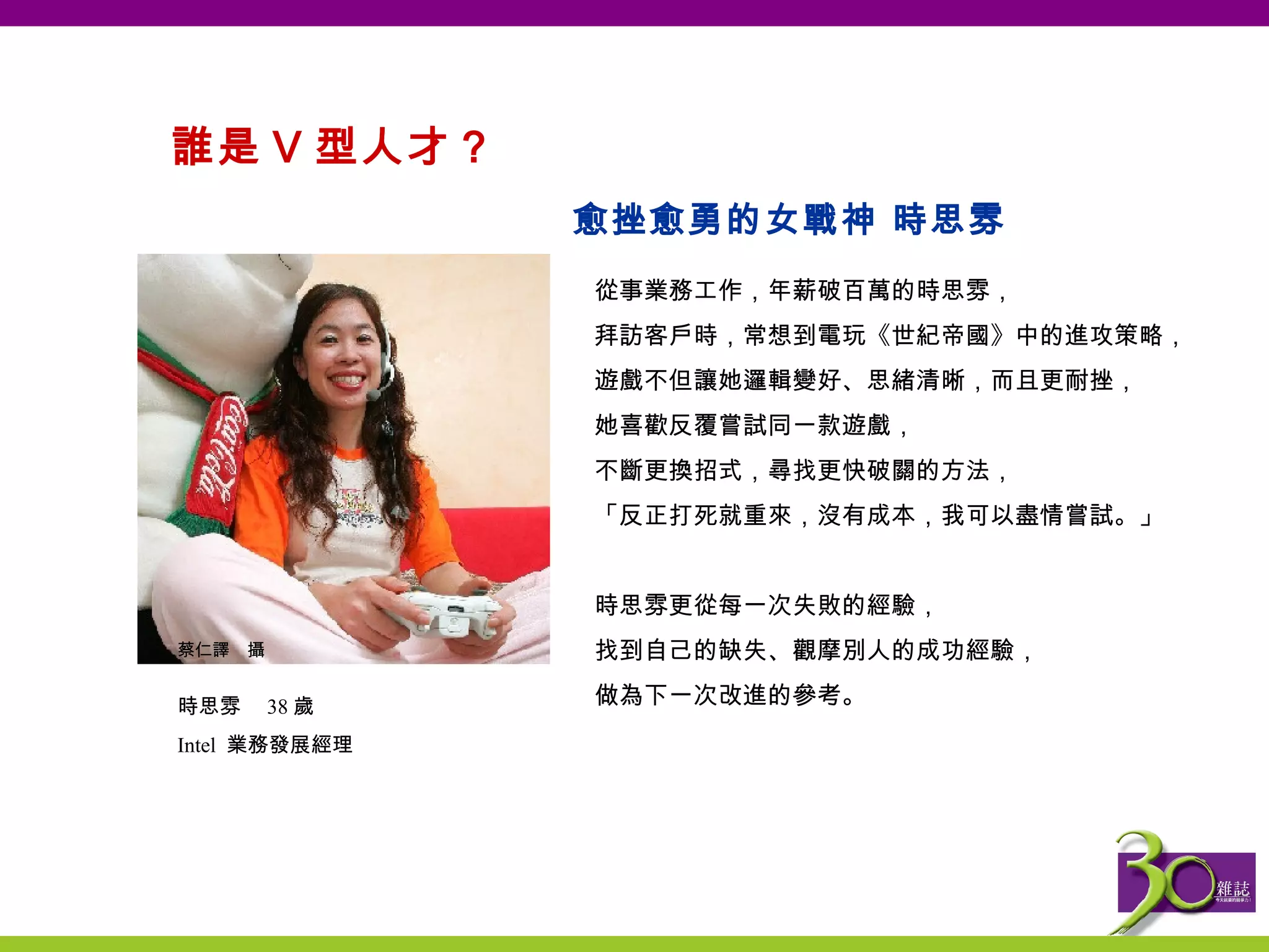 誰是 V 型人才？  從事業務工作，年薪破百萬的時思雰， 拜訪客戶時，常想到電玩《世紀帝國》中的進攻策略， 遊戲不但讓她邏輯變好、思緒清晰，而且更耐挫， 她喜歡反覆嘗試同一款遊戲， 不斷更換招式，尋找更快破關的方法， 「反正打死就重來，沒有成本，我可以盡情嘗試。」   時思雰更從每一次失敗的經驗， 找到自己的缺失、觀摩別人的成功經驗， 做為下一次改進的參考。 愈挫愈勇的女戰神 時思雰 蔡仁譯　攝 時思雰　 38 歲 Intel  業務發展經理 
