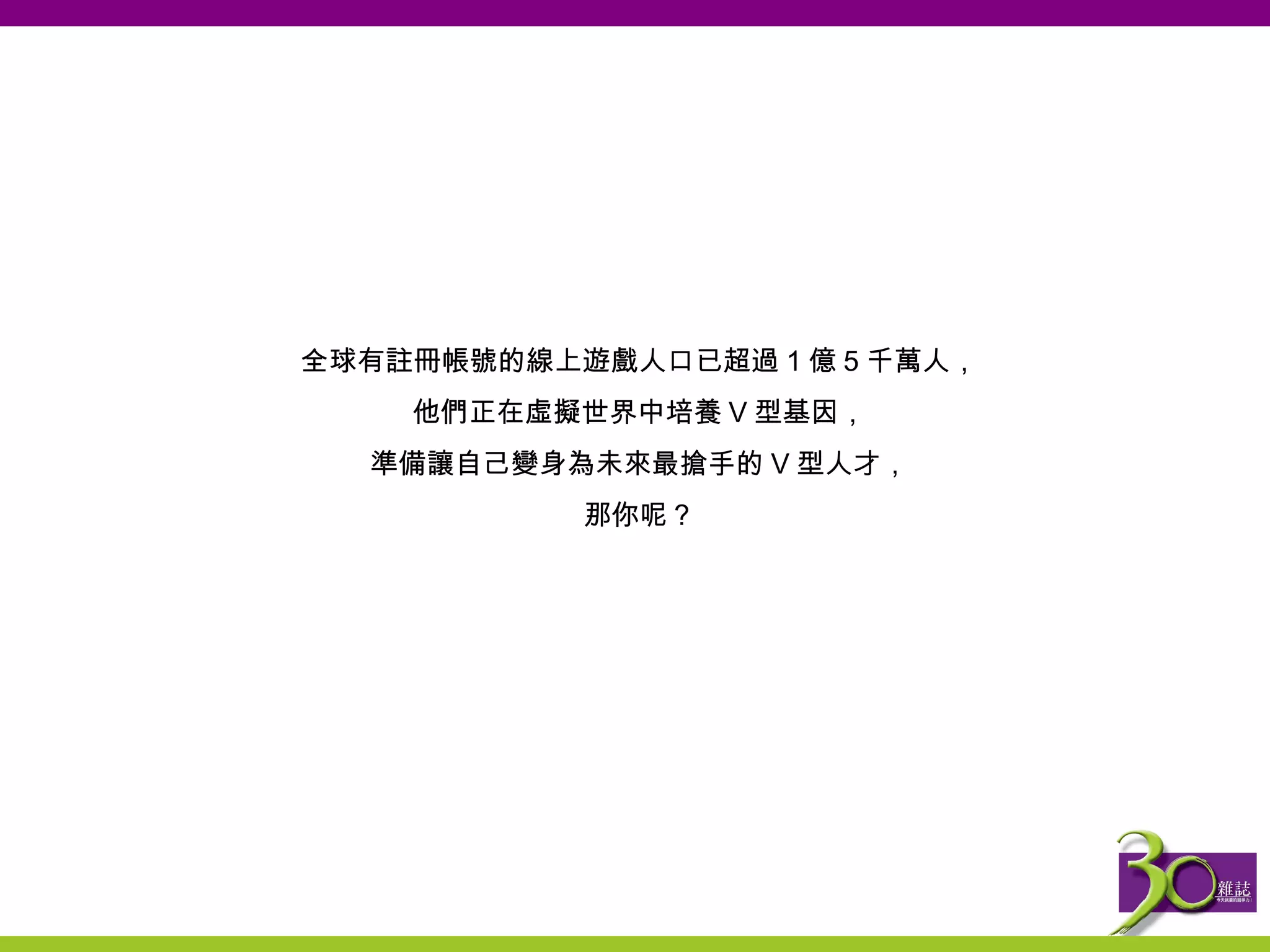 全球有註冊帳號的線上遊戲人口已超過 1 億 5 千萬人， 他們正在虛擬世界中培養 V 型基因， 準備讓自己變身為未來最搶手的 V 型人才， 那你呢？ 