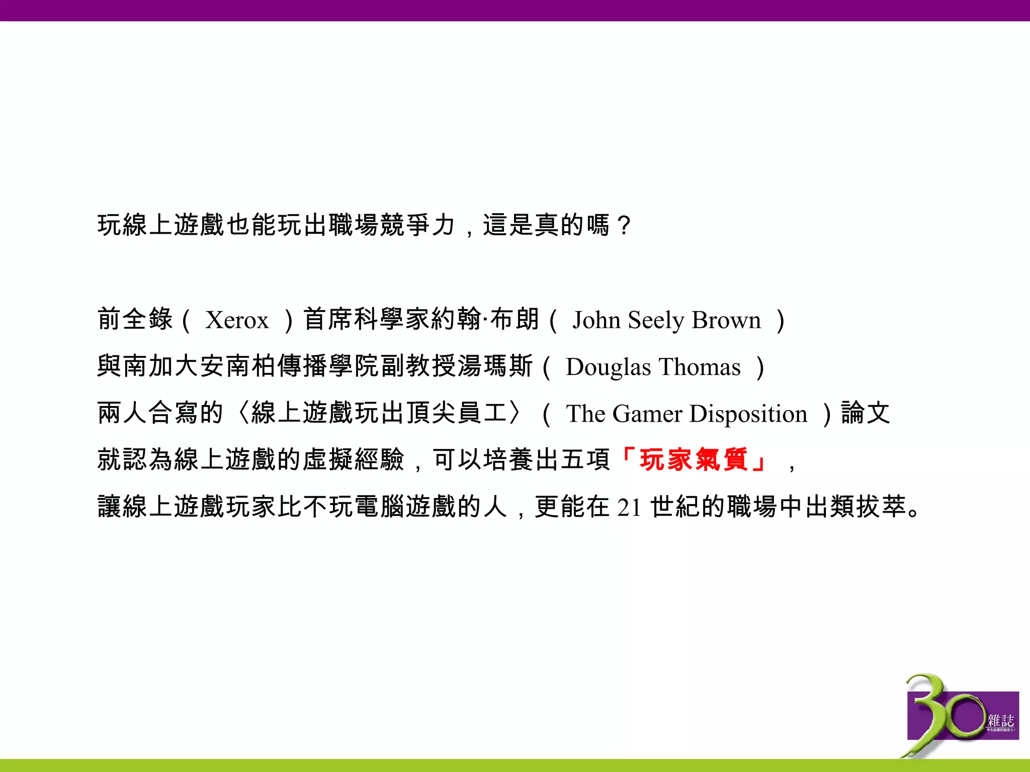 玩線上遊戲也能玩出職場競爭力，這是真的嗎？   前全錄（ Xerox ）首席科學家約翰‧ 布朗 （ John Seely Brown ） 與 南加大安南柏傳播學院副教授湯瑪斯 （ Douglas Thomas ） 兩人合寫的〈線上遊戲玩出頂尖員工〉 （ The Gamer Disposition ） 論文 就認為線上遊戲的虛擬經驗，可以培養出五項 「 玩家 氣質」 ， 讓線上遊戲玩家比不玩電腦遊戲的人，更能在 21 世紀的職場中出類拔萃。 
