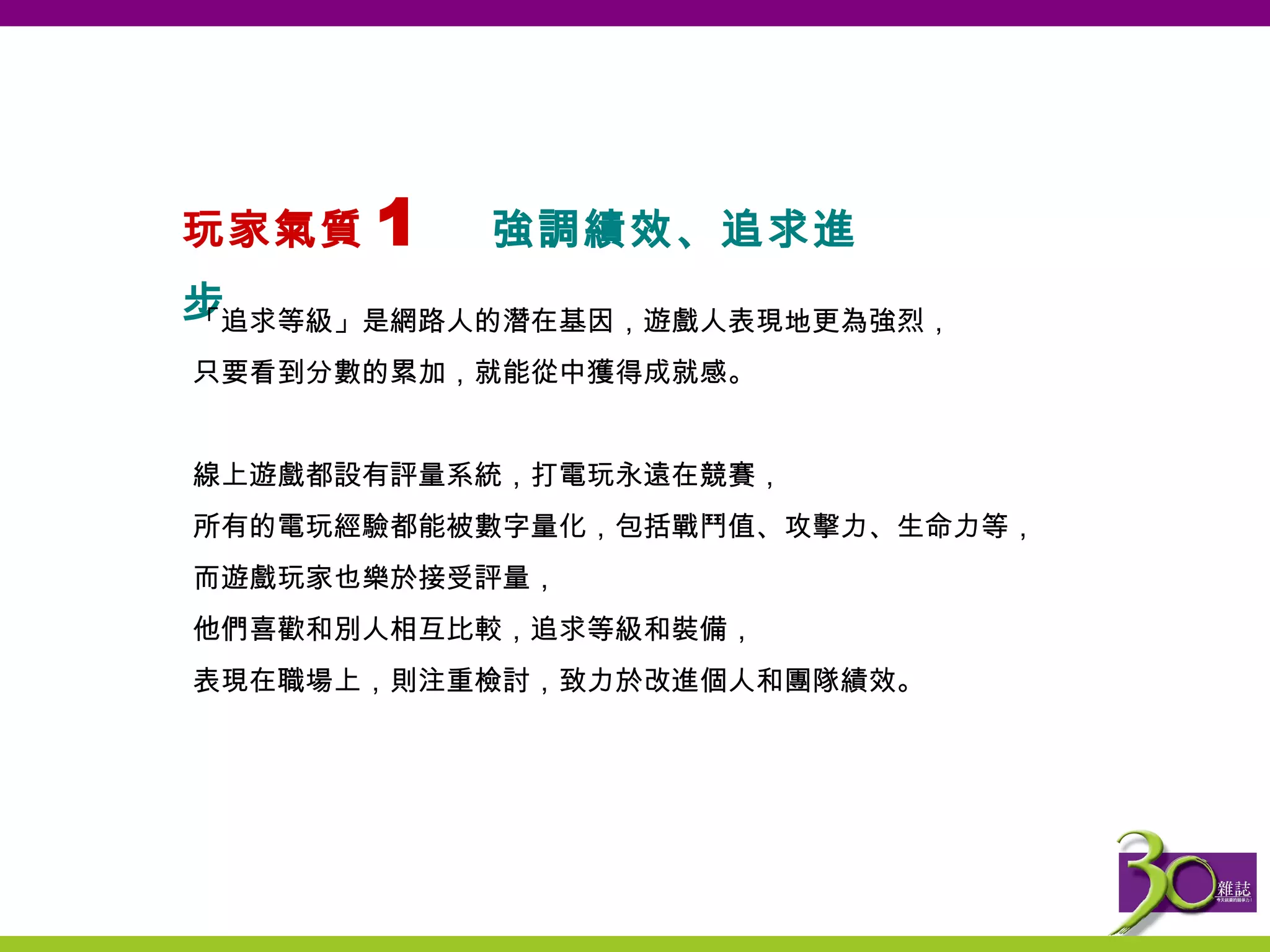 玩家氣質 1  強調績效、追求進步   「 追求等級 」 是網路人的潛在基因，遊戲人表現地更為強烈， 只要看到分數的累加，就能從中獲得成就感。   線上遊戲都設有評量系統，打電玩永遠在競賽， 所有的電玩經驗都能被數字量化，包括戰鬥值、攻擊力、生命力等， 而遊戲玩家也樂於接受評量， 他們喜歡和別人相互比較，追求等級和裝備， 表現在職場上，則注重檢討，致力於改進個人和團隊績效。   