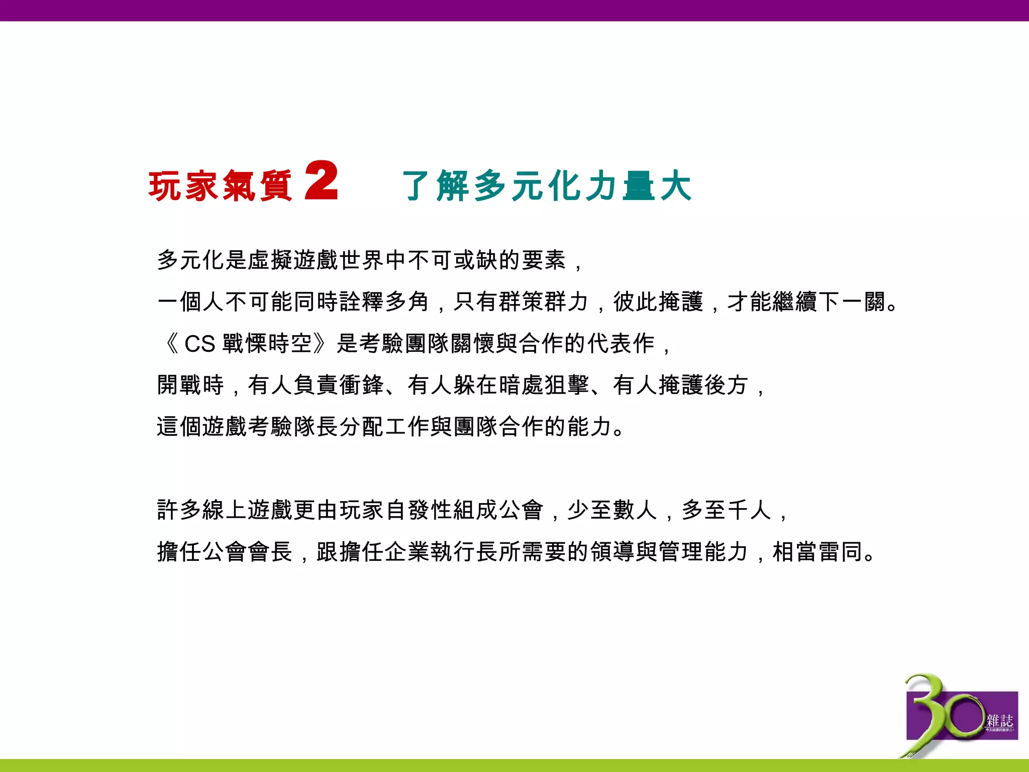 玩家氣質 2  了解多元化力量大  多元化是虛擬遊戲世界中不可或缺的要素， 一個人不可能同時詮釋多角，只有群策群力，彼此掩護，才能繼續下一關。 《 CS 戰慄時空》是考驗團隊關懷與合作的代表作， 開戰時，有人負責衝鋒、有人躲在暗處狙擊、有人掩護後方， 這個遊戲考驗隊長分配工作與團隊合作的能力。   許多線上遊戲更由玩家自發性組成公會，少至數人，多至千人， 擔任公會會長，跟擔任企業執行長所需要的領導與管理能力，相當雷同 。   