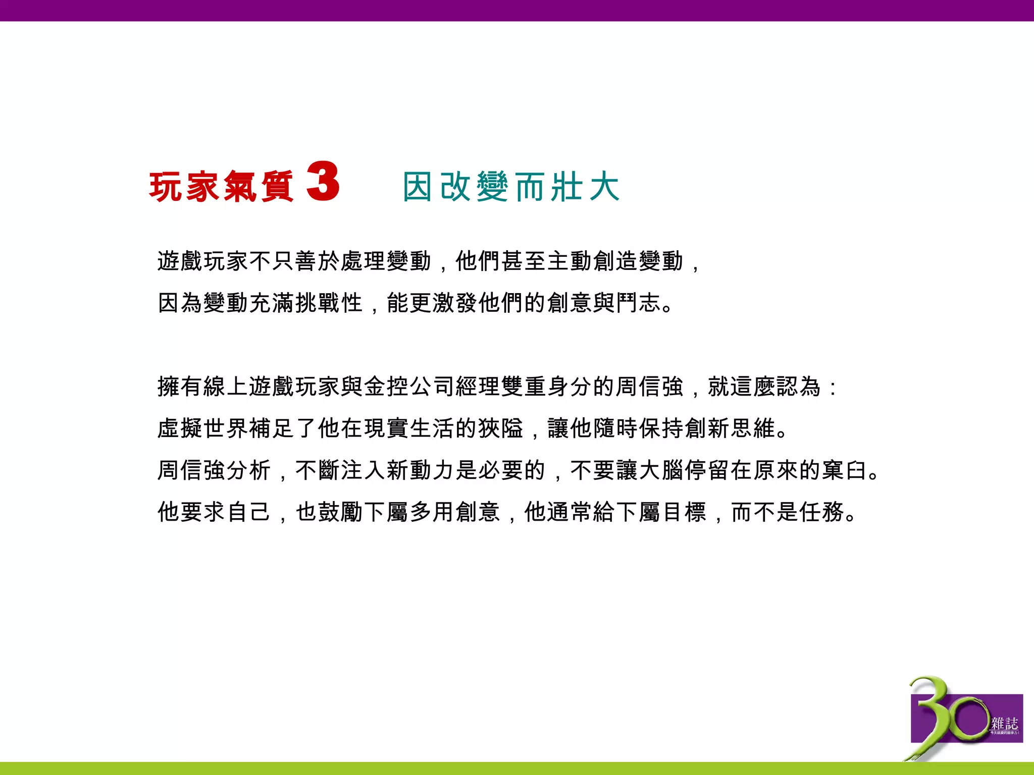 玩家氣質 3  因改變而壯大   遊戲玩家不只善於處理變動，他們甚至主動創造變動， 因為變動充滿挑戰性，能更激發他們的創意與鬥志。   擁有線上遊戲玩家與金控公司經理雙重身分的周信強，就這麼認為： 虛擬世界補足了他在現實生活的狹隘，讓他隨時保持創新思維。 周信強分析， 不 斷注入新動力是必要的，不要讓大腦停留在原來的窠臼。 他要求自己，也鼓勵下屬多用創意，他通常給下屬目標，而不是任務 。 