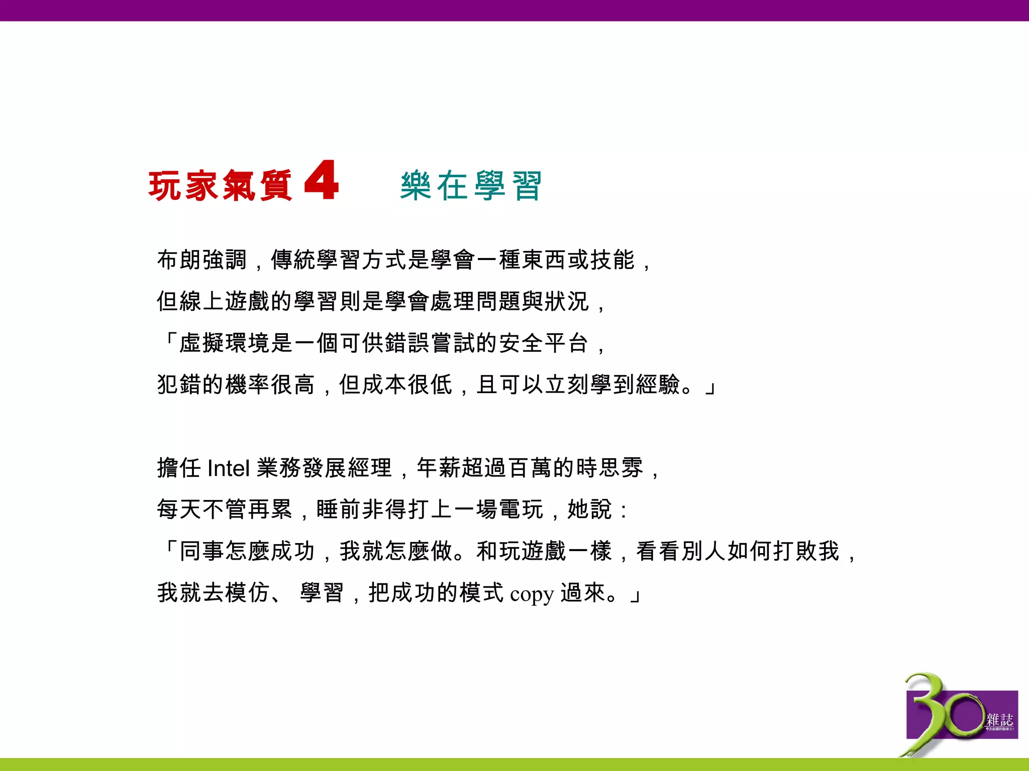 玩家氣質 4  樂在學習   布朗強調，傳統學習方式是學會一種東西或技能， 但線上遊戲的學習則是學會處理問題與狀況， 「虛擬環境是一個可供錯誤嘗試的安全平台， 犯錯的機率很高，但成本很低，且可以立刻學到經驗。」   擔任 Intel 業務發展經理，年薪超過百萬的時思雰， 每天不管再累，睡前非得打上一場電玩，她說： 「 同事怎麼成功，我就怎麼做。和玩遊戲一樣，看看別人如何打敗我， 我就去模仿、 學習，把成功的模式 copy 過來。 」 