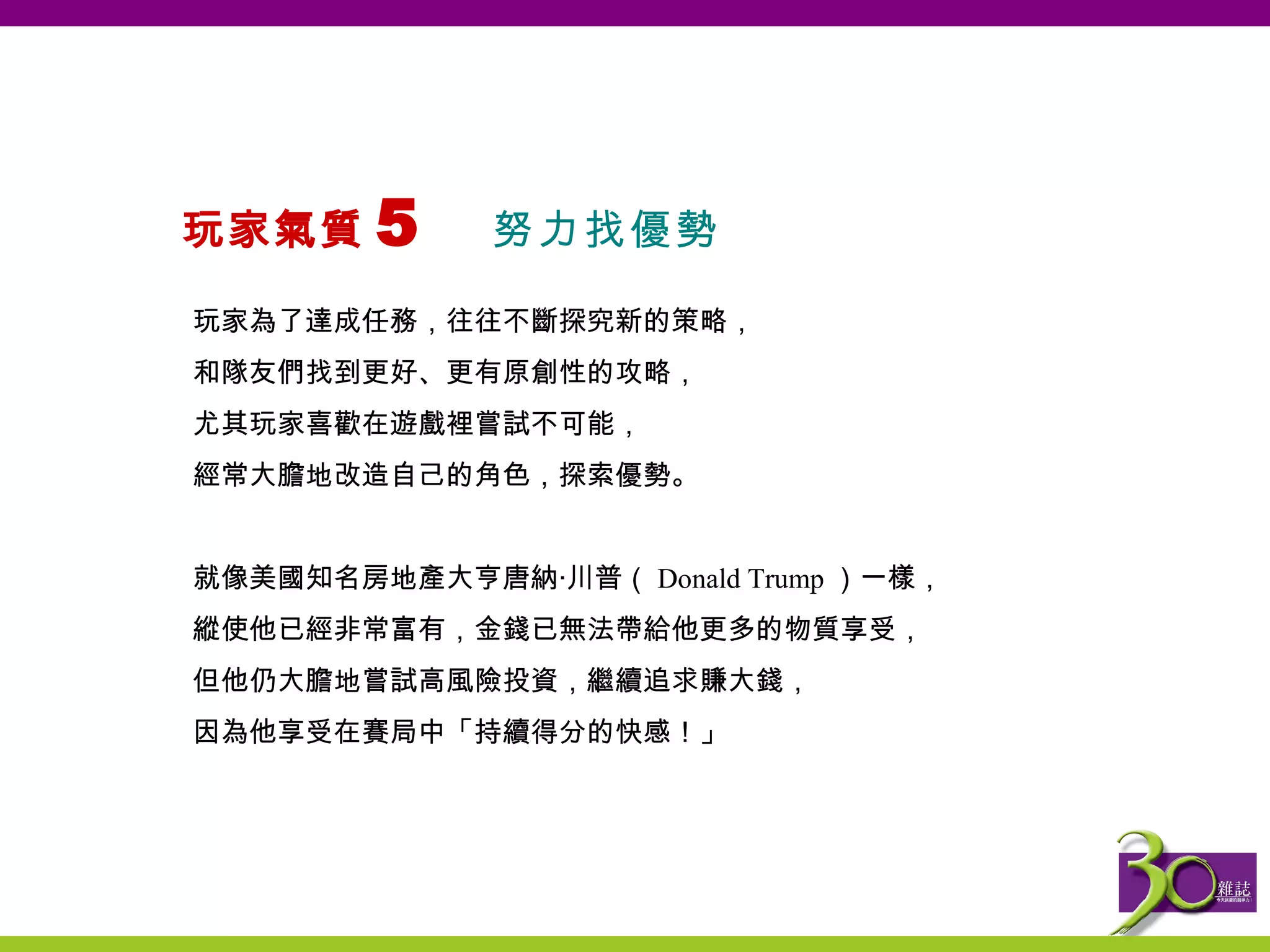 玩家氣質 5  努力找優勢   玩家為了達成任務，往往不斷探究新的策略， 和隊友們找到更好、更有原創性的攻略， 尤其玩家喜歡在遊戲裡嘗試不可能， 經常大膽地改造自己的角色，探索優勢。 就像美國知名房地產大亨唐納‧川普（ Donald Trump ）一樣， 縱使他已經非常富有，金錢已無法帶給他更多的物質享受， 但他仍大膽地嘗試高風險投資，繼續追求賺大錢， 因為他享受在賽局中「持續得分的快感！」   