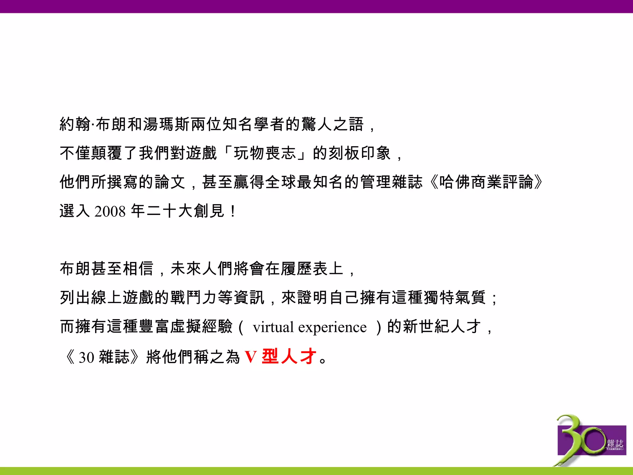 約翰‧ 布朗和湯瑪斯 兩位知名學者的驚人之語， 不僅顛覆了我們對遊戲「玩物喪志」的刻板印象， 他們所撰寫的論文，甚至贏得全球最知名的管理雜誌《哈佛商業評論》 選入 2008 年二十大創見！ 布朗甚至相信，未來人們將會在履歷表上， 列出線上遊戲的戰鬥力等資訊，來證明自己擁有這種獨特氣質； 而擁有這種豐富虛擬經驗（ virtual experience ）的新世紀人才， 《 30 雜誌》將他們稱之為 V 型人才 。 