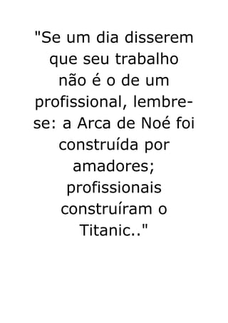 
Se um dia disserem que seu trabalho não é o de um profissional, lembre-se: a Arca de Noé foi construída por amadores; profissionais construíram o Titanic..
 