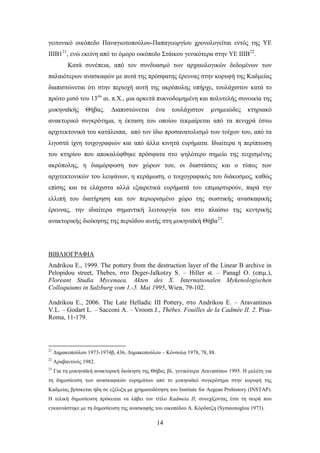 γεηηνληθό νηθόπεδν Παλαγησηνπνύινπ-Παπαγεσξγίνπ ρξνλνινγείηαη εληόο ηεο ΤΔ
ΗΗΗΒ121, ελώ εθείλε από ην όκνξν νηθόπεδν ΢ηάηθνπ γεληθόηεξα ζηελ ΤΔ ΗΗΗΒ22.
          Καηά ζπλέπεηα, από ηνλ ζπλδπαζκό ησλ αξραηνινγηθώλ δεδνκέλσλ ησλ
παιαηόηεξσλ αλαζθαθώλ κε απηά ηεο πξόζθαηεο έξεπλαο ζηελ θνξπθή ηεο Καδκείαο
δηαπηζηώλεηαη όηη ζηελ πεξηνρή απηή ηεο αθξόπνιεο ππήξρε, ηνπιάρηζηνλ θαηά ην
πξώην κηζό ηνπ 13νπ αη. π.Υ., κηα αξθεηά ππθλνδνκεκέλε θαη πνιπηειήο ζπλνηθία ηεο
κπθελατθήο        Θήβαο.     Γηαπηζηώλεηαη      έλα   ηνπιάρηζηνλ      κλεκεηώδεο     θηεξηαθό
αλαθηνξηθό ζπγθξόηεκα, ε έθηαζε ηνπ νπνίνπ ηεθκαίξεηαη από ηα πεληρξά έζησ
αξρηηεθηνληθά ηνπ θαηάινηπα, από ηνλ ίδην πξνζαλαηνιηζκό ησλ ηνίρσλ ηνπ, από ηα
ιηγνζηά ίρλε ηνηρνγξαθηώλ θαη από άιια θηλεηά επξήκαηα. Ηδηαίηεξα ε πεξίπησζε
ηνπ θηεξίνπ πνπ απνθαιύθζεθε πξόζθαηα ζην ςειόηεξν ζεκείν ηεο ηεηρηζκέλεο
αθξόπνιεο, ε δηακόξθσζε ησλ ρώξσλ ηνπ, νη δηαζηάζεηο θαη ν ηύπνο ησλ
αξρηηεθηνληθώλ ηνπ ιεηςάλσλ, ε θεξάκσζε, ν ηνηρνγξαθηθόο ηνπ δηάθνζκνο, θαζώο
επίζεο θαη ηα ειάρηζηα αιιά εμαηξεηηθά επξήκαηά ηνπ επηκαξηπξνύλ, παξά ηελ
ειιηπή ηνπ δηαηήξεζε θαη ηνλ πεξηνξηζκέλν ρώξν ηεο ζσζηηθήο αλαζθαθηθήο
έξεπλαο, ηελ ηδηαίηεξα ζεκαληηθή ιεηηνπξγία ηνπ ζην πιαίζην ηεο θεληξηθήο
αλαθηνξηθήο δηνίθεζεο ηεο πεξηόδνπ απηήο ζηε κπθελατθή Θήβα23.




ΒΗΒΛΗΟΓΡΑΦΗΑ
Andrikou E., 1999. The pottery from the destruction layer of the Linear B archive in
Pelopidou street, Thebes, ζην Deger-Jalkotzy S. – Hiller st. – Panagl O. (επηκ.),
Floreant Studia Mycenaea. Akten des X. Internationalen Mykenologischen
Colloquiums in Salzburg vom 1.-5. Mai 1995, Wien, 79-102.

Andrikou E., 2006. The Late Helladic III Pottery, ζην Andrikou E. – Aravantinos
V.L. – Godart L. – Sacconi A. – Vroom J., Thèbes. Fouilles de la Cadmée II. 2. Pisa-
Roma, 11-179.




21
     Γεκαθνπνύινπ 1973-1974β, 436, Γεκαθνπνύινπ – Κόλζνια 1978, 78, 88.
22
     Αξαβαληηλόο 1982.
23
     Γηα ηε κπθελατθή αλαθηνξηθή δηνίθεζε ηεο Θήβαο βι. γεληθόηεξα Aravantinos 1995. Ζ κειέηε γηα
ηε δεκνζίεπζε ησλ αλαζθαθηθώλ επξεκάησλ από ην κπθελατθό ζπγθξόηεκα ζηελ θνξπθή ηεο
Καδκείαο βξίζθεηαη ήδε ζε εμέιημε κε ρξεκαηνδόηεζε ηνπ Institute for Aegean Prehistory (INSTAP).
Ζ ηειηθή δεκνζίεπζε πξόθεηηαη λα ιάβεη ηνλ ηίηιν Kadmeia II, ζπλερίδνληαο έηζη ηε ζεηξά πνπ
εγθαηληάζηεθε κε ηε δεκνζίεπζε ηεο αλαζθαθήο ηνπ νηθνπέδνπ Α. Κόξδαηδε (Symeonoglou 1973).

                                                14
 
