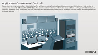 Applications - Classrooms and Event Halls
Supporting a rich range of control as a video/audio hub. The full-featured routing functionality enables conversion and distribution of a high number of
video sources in a variety of formats. The V-1200HD can also achieve remote operation as a video/audio source hub from a variety of control terminals and
programs. In addition to just simple video switching, the system also oﬀers functions available only on production switchers, such as distributing PinP video
to various locations.
 