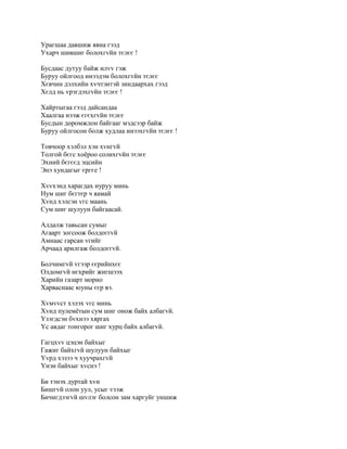 Урагшаа давшиж явна гээд
Ухарч шившиг болохгvйн тєлєє !

Бусдаас дутуу байж илvv гэж
Буруу ойлгоод инээдэм болохгvйн тєлєє
Хєвчин дэлхийн хvчтэнтэй зиндаархах гээд
Хєлд нь vрэгдэхгvйн тєлєє !

Хайртыгаа гээд дайсандаа
Хаалгаа нээж єгєхгvйн тєлєє
Бусдын доромжлон байгааг мэдсээр байж
Буруу ойлгосон болж худлаа инээхгvйн тєлєє !

Товчоор хэлбэл хэн хvнгvй
Толгой бєгс хоёроо солихгvйн тєлєє
Эхний бєгєєд эцсийн
Энэ хундагыг єргєе !

Хvvхэнд харагдах нуруу минь
Нум шиг бєгтєр ч яамай
Хvнд хэлсэн vгс маань
Сум шиг шулуун байгаасай.

Алдалж тавьсан сумыг
Агаарт зогсоож болдоггvй
Амнаас гарсан vгийг
Арчаад арилгаж болдоггvй.

Болчимгvй vгээр єєрийнхєє
Олдомгvй нєхрийг жигшээх
Харийн газарт морио
Харваснаас юуны єєр вэ.

Хvмvvст хэлэх vгс минь
Хvнд пулемётын сум шиг онож байх албагvй.
Yзэгдсэн бvхнээ хяргах
Yс авдаг тонгорог шиг хурц байх албагvй.

Гагцхvv цэцэн байхыг
Гажиг байхгvй шулуун байхыг
Yvрд хэзээ ч хуучрахгvй
Yнэн байхыг хvснэ !

Би тэнэх дуртай хvн
Бишгvй олон уул, усыг vзэж
Бичигдээгvй шvлэг болсон зам харгуйг уншиж
 