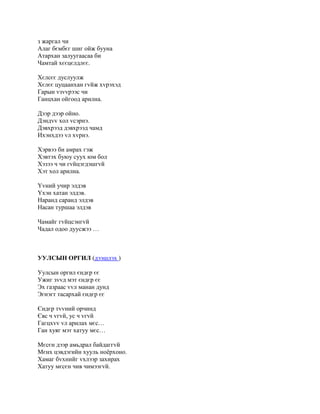 з жаргал чи
Алаг бємбєг шиг ойж бууна
Атархан залуугаасаа би
Чамтай хєєцєлдлєє.

Хєлсєє дуслуулж
Хєлєє цуцаанхан гvйж хvрэхэд
Гарын vзvvрээс чи
Ганцхан ойгоод арилна.

Дээр дээр ойно.
Дэндvv хол vсэрнэ.
Дэвхрээд дэвхрээд чамд
Ихэнхдээ vл хvрнэ.

Хэрвээ би амрах гэж
Хэвтэх буюу суух юм бол
Хэзээ ч чи гvйцэгдэшгvй
Хэт хол арилна.

Yvний учир элдэв
Yхэн хатан элдэв.
Наранд саранд элдэв
Насан туршаа элдэв

Чамайг гvйцсэнгvй
Чадал одоо дуусжээ …



УУЛСЫН ОРГИЛ (дээшлэх )

Уулсын оргил єндєр єє
Ужиг зvvд мэт єндєр єє
Эх газраас vvл манан дунд
Эгнэгт тасархай єндєр єє

Єндєр тvvний орчинд
Євс ч vгvй, ус ч vгvй
Гагцхvv vл арилах мєс…
Ган хуяг мэт хатуу мєс…

Мєсєн дээр амьдрал байдаггvй
Мєнх цэвдэгийн хууль ноёрхоно.
Хамаг бvхнийг vхлээр захирах
Хатуу мєсєн чив чимээгvй.
 