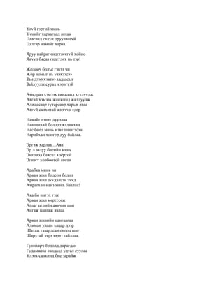 Yгvй гэргий минь
Yvнийг хараагаад яахав
Цаасанд салхи оруулаагvй
Цалгар намайг хараа.

Яруу найраг єндєглєєгvй хойно
Явуул бясаа єндєглєх нь тэр!

Жолооч болъё гэвэл чи
Жор номыг нь vзэхээсээ
Зам дээр хэвтээ хадаасыг
Зайлуулж сурах хэрэгтэй

Амьдрал хэмээх гинжинд хєтлvvлж
Авгай хэмээх жанжинд жадлуулж
Алжаасаар гутарсаар харьж яваа
Аягvй салхитай жихvvн єдєр

Намайг гэнэт дуудлаа
Наалинхай болоод ялдамхан
Нас биед минь нэвт шингэсэн
Нарийхан хонгор дуу байлаа.

Эргэж харлаа…Аяа!
Эр л залуу биеийн минь
Эмгэнэл баясал хоёртой
Эгнэгт холбоотой явсан

Арабка минь чи
Арван жил бодсон бодол
Арван жил зvvдэлсэн зvvд
Амрагхан найз минь байлаа!

Аяа би ингэх гэж
Арван жил мєрєєсєж
Аглаг цєлийн аянчин шиг
Ангаж цангаж явлаа

Арван жилийн цангаагаа
Алиман улаан хацар дээр
Шатаж газардсан онгоц шиг
Шархтай зvрхээрээ тайллаа.

Гунихарч бодолд дарагдан
Гудамжны сандалд удтал суулаа
Yлээх салхинд бие зарайж
 