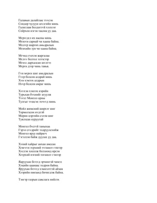 Галавын далайгаас тvvсэн
Сондор чулуун шvлгийн минь
Галиглаж болдоггvй хэлхээг
Соёрхон нэгэн таална уу даа.

Мєрєєдєл их насны минь
Мєнгєн сарнай чи хаана байна.
Мєсєєр шаргих амьдралын
Мєнхийн зун чи хаана байна.

Мєчид гvехэн жаргалаа
Мєлvv болтол элээсээр
Мєхєс дархалсан шvлгээ
Мєрєн дээр чинь тавья.

Гvн мєрєн шиг амьдралын
Гvvр болсон алдрай минь
Хvн хэмээх алдрын
Нvvр болсон амраг минь

Хvvхэн хэмээх нэрийн
Турьхан бvхнийг агуулж
Тvvхт Монгол орны
Тулгыг тvшсэн эхчvvд минь

Мойл жимсний ширхэг шиг
Тормолзсон нvдтэй
Морин цэргийн сэлэм шиг
Туялзсан нуруутай

Монгол бvсгvй таныхаа
Гэрэл сvvдрийг тодруулсхийж
Монгол яруу найрагч
Гэгэлзэн байж дуулах уу даа.

Хvний хайрыг анхан амссан
Хєвгvvн зvрхний тvгшилт гэмээр
Хvслэн хосолж болзоонд ирсэн
Хєєрхий нэгний тогшилт гэмээр

Яаруухан бєгєєд эрчимтэй чимээ
Хэцийн цаанаас тодрон байна.
Яруухан бєгєєд хэмнэлттэй aйзам
Хээрийн пянзанд бичигдэж байна.

Тэнгэр газрын савслага нийлэх
 
