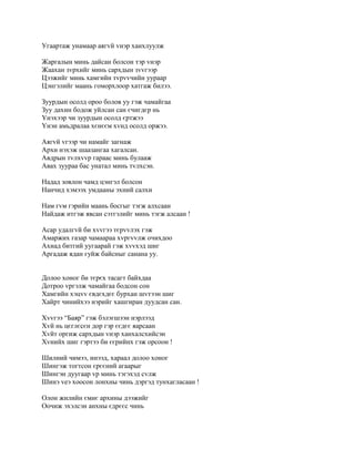 Угаартаж унамаар аягvй vнэр ханхлуулж

Жаргалын минь дайсан болсон тэр vнэр
Жаахан зvрхийг минь сархдын зvvгээр
Цээжийг минь хамгийн тvрvvчийн уураар
Цэнгэлийг маань гоморхлоор хатгаж билээ.

Зуурдын осолд ороо болов уу гэж чамайгаа
Зуу дахин бодож уйлсан сан єчигдєр нь
Yнэхээр чи зуурдын осолд єртжээ
Yнэн амьдралаа хєнєєм хvнд осолд оржээ.

Аягvй vгээр чи намайг загнаж
Архи нэхэж шаазангаа хагалсан.
Авдрын тvлхvvр гараас минь булааж
Авах зуураа бас унатал минь тvлхсэн.

Надад зовлон чамд цэнгэл болсон
Нанчид хэмээх умдааны эхний салхи

Нам гvм гэрийн маань босгыг тэгж алхсаан
Найдаж итгэж явсан сэтгэлийг минь тэгж алсаан !

Асар удалгvй би хvvгээ тєрvvлэх гэж
Амаржих газар чамаараа хvргvvлж очихдоо
Ахиад битгий уугаарай гэж хvvхэд шиг
Аргадаж ядан гуйж байсныг санана уу.


Долоо хоног би тєрєх тасагт байхдаа
Дотроо vргэлж чамайгаа бодсон сон
Хамгийн хэцvv євдєхдєє бурхан шvтээн шиг
Хайрт чинийхээ нэрийг хашгиран дуудсан сан.

Хvvгээ “Баяр” гэж бэлэгшээн нэрлээд
Хvй нь цєглєсєн дор гэр єєдєє яарсаан
Хvйт оргиж сархдын vнэр ханхалсхийсэн
Хvнийх шиг гэртээ би єєрийнх гэж орсоон !

Шилний чимээ, инээд, хараал долоо хоног
Шингэж тогтсон єрєєний агаарыг
Шингэн дуугаар vр минь тэгэхэд сvлж
Шинэ vеэ хоосон лонхны чинь дэргэд тунхагласаан !

Олон жилийн ємнє архины дээжийг
Оочиж эхэлсэн анхны єдрєєс чинь
 
