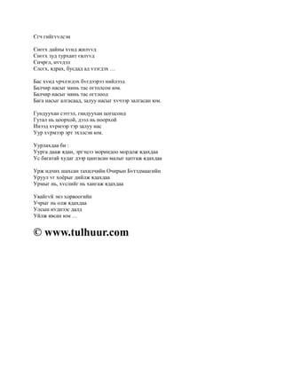Єгч гийгvvлсэн

Єнєєх дайны хvнд жилvvд
Єнєєх зуд турхант євлvvд
Єнчрєл, нvvдэл
Єлсєх, ядрах, бусдад ад vзэгдэх …

Бас хvнд vрчлэгдэх бvгдээрээ нийлээд
Балчир насыг минь тас огтолсон юм.
Балчир насыг минь тас огтлоод
Бага насыг алгасаад, залуу насыг хvчээр залгасан юм.

Гундуухан сэтгэл, гандуухан цогцсонд
Гутал нь цоорхой, дээл нь ноорхой
Инээд хvрмээр тэр залуу нас
Уур хvрмээр эрт эхэлсэн юм.

Уурлахдаа би :
Уурга дааж ядан, эргэцээ мориндоо мордож ядахдаа
Ус багатай худаг дээр цангасан малыг цатгаж ядахдаа

Урж идчих шахсан тахилчийн Очирын Бvтэдмаагийн
Уруул vг хоёрыг дийлж ядахдаа
Урмыг нь, хvслийг нь хангаж ядахдаа

Увайгvй энэ хорвоогийн
Учрыг нь олж ядахдаа
Улсын нvднээс далд
Уйлж явсан юм …


© www.tulhuur.com
 