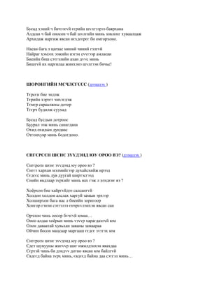 Бусад хэний ч бичээгvй єєрийн шvлгээрээ баярхана
Алдсан ч бай оносон ч бай шvлгийн минь зовлонг хуваалцаж
Архидаж наргиж явсан нєхдєєрєє би омгорхоно.

Насан бага л цагаас миний чиний гэлгvй
Найраг хэмээх ээжийн нэгэн сvvгээр амласан
Биеийн биш сэтгэлийн ахан дvvс минь
Бишгvй их наргилаа жинхэнэ шvлгээн бичье!



ШОРОНГИЙН МЄЧЛЄГЄЄС (дээшлэх )

Тєрсєн бие эндэж
Тєрийн хэрэгт чихэгдэж
Тємєр сараалжны дотор
Тєєрч будилж суухад

Бусад бусдын дотроос
Буурал ээж минь санагдана
Охид охидын дундаас
Отгонхуар минь бодогдоно.



ЄНГЄРСЄН ШЄНЄ ЗYYДЭНД ЮУ ОРОО ВЭ? (дээшлэх )

Єнгєрсєн шєнє зvvдэнд юу ороо вэ ?
Єнгєт хархан мэлмийгээр духайсхийж ирээд
Єєдєєс минь дув дуугай ширтэсгээд
Єнийн явдлаар зvрхийг минь яах гэж л хєндєнє вэ ?

Хоёрхон бие хайргvйдээ салсангvй
Холдон холдон алслах харгуй замын эрхээр
Холширхон бага нас л биеийн зоригоор
Хонгор гэнэн сэтгэлээ єнчрvvлэнхэн явсан сан

Орчлон чинь оосор бvчгvй юмаа…
Оноо алдаа хоёрын минь vзvvр харагдахгvй юм
Олон даваатай хувьхан заяаны замаараа
Ойчин босон мацсаар маргааш єєдєє зvтгэх юм

Єнгєрсєн шєнє зvvдэнд юу ороо вэ ?
Єдєт шувууны жигvvр шиг ижилдэнхэн явахдаа
Єєртэй чинь би дэндvv дотно явсан юм байлгvй
Євдєєд байна зvрх минь, євдєєд байна даа сэтгэл минь…
 