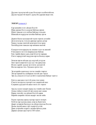 Дуулим тэр нутагтай судас бvхнээрээ холбоотойгоос
Дуулж чаддаггvй мєртєє дуунд би дурлаж явдаг юм.



ЭХНЭР (дээшлэх )

Сар шинийн єглєє айлын бvсгvй
Шар дурдан бvсээ алдалж байгаад ороов
Шанх тавьсан vсээ илбэж байгаад тольдов
Шавхийсэн нуруугаа хотойж байгаад эргэв

Дєрвєн босоо нугалаастай хvрэн торгон дээлийн
Дєлєлзєхєєр нь vзэгдэх аржгар хурган дотор
Хажуу талдаа товчтой шєвгєрдvvхэн хром
Хазгайдуухан тавьсан хар минжин малгай

Єндєрдvvхэн нуруунд нь зохино гэдэг нь ванлий
Єчигдєрхєн энэ хvн ямаршуухан байлаа
Єрх гэрийн ёроол дахь нэргvй нэгэн зарцаас
Єнєєх харцуултай чацуухан иргэн болоод гарав

Зочилж ирсэн айлдаа дуу шуутай угтуулж
Зоог єрсєн ширээнээ суу суу гэж уриуллаа
Ихэнх єдрийг дуусан эр хvнээс дутсангvй
Инээж наргив гэнэ. Хундага єргєв гэнэ

Эр нєхрийн хаанчлалт нэгэн хэмийн тэврэлт
Энгэр хормой нь салбарсан тостой дан тэрлэг
Эрх нь дэндсэн хvvхдvvдтэйгээ хашхичиж байдаг хэрvvл

Єргєєд даагдаж єгдєггvй усны том хувин
Єчнєєн шvvрдээд хэвээрээ хог шороотой шал
Єдєржин дуусдаггvй ажил єнєєх хєє тортог

Ард нь холоо хоцорч нуруу нь тэнийх шиг болов
Ахиад тийшээ очихгvй эрх олсон шиг санав
Наран тонгойх vед айлын бvсгvй харив
Нарийн ширийн гоёлоо авдарт эвхэж хийв

Хvрэн торгоны оронд халтар тэрлэг нємєрч
Хvйтэн хар зуухны аман дээр нь бєртєгнєв
Даарч зутарсан багачуул нь уйлан шуугьж бvслэв
Далан задгай ажил гэрт гадаагvй угтав
Даян дээрхийн єндрєєс далайн ёроолд унав
Дараах цагаан сар хvртэл 365 хоног.
 