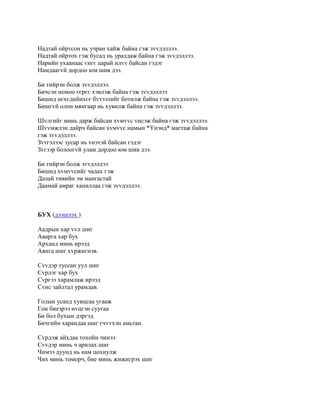 Надтай ойртсон нь учран хайж байна гэж зvvдэллээ.
Надтай ойртох гэж бусад нь уралдаж байна гэж зvvдэллээ.
Нарийн ухаанаас єнгє царай илvv байсан гэдэг
Намдаагvй дордоо юм шив дээ.

Би тийрэн болж зvvдэллээ.
Бичсэн номоо єєрєє хэвлэж байна гэж зvvдэллээ.
Бишид нєхєдийнхєє бvтээлийг ботилж байна гэж зvvдэллээ.
Бишгvй олон мянгаар нь хувилж байна гэж зvvдэллээ.

Шvлгийг минь дарж байсан хvмvvс vнсэж байна гэж зvvдэллээ.
Шvvмжлэн дайрч байсан хvмvvс намын *Yнэнд* магтаж байна
гэж зvvдэллээ.
Зvтгэлээс зусар нь vнэтэй байсан гэдэг
Зvгээр болоогvй улам дордоо юм шив дээ.

Би тийрэн болж зvvдэллээ
Бишид хvмvvсийг чадах гэж
Далай тивийн эм мангастай
Даамай амраг ханиллаа гэж зvvдэллээ.



БУХ (дээшлэх )

Аадрын хар vvл шиг
Аварга хар бух
Арханд минь ирээд
Аянга шиг хvржигнэв.

Сvvдэр туссан уул шиг
Сvрлэг хар бух
Сvргээ харамлаж ирээд
Сvнс зайлтал урамдав.

Голын усанд хувцсаа угааж
Гон биеэрээ нvцгэн суугаа
Би бол бухын дэргэд
Бичгийн харандаа шиг єчvvхэн амьтан.

Сvрдэж айхдаа тохойн чинээ
Сvvдэр минь ч арилах шиг
Чимээ дуунд нь нам цохиулж
Чих минь томорч, бие минь жижигрэх шиг
 