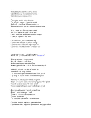 Захидал зурвасаар хvvхнvvд булна
Орой болохоор болзсон хонгорууд
Орон тооны илvvдэлд орно

Ганц удаа шvлэг чинь доголж
Галтай шvvмжлэгч гуяа алагдахад
Хайртай гээд уйлж байсан хvvхнvvд
Хаврын турлиах шиг шуугилдан муулцгаана

Эгэл уншигчид бол, шvлэгч хvний
Эргvvлэг ихтэй хєлгvй тэнгис юм
Євчvv завь шиг холбиромтгой шvлгээрээ
Єєрєє чи єєрийгєє авч явна.

Єнєр дэлхийд, шvлэгч хvнээс єєр
Єєртєє эзэн болдог чадалтан ховор
Єєрийгєє шvлэгч єєрєє тєрvvлдэг юм
Єєрийгєє, аягvй бол єєрєє устгадаг юм



ХОНГОР ЧАМДАА ХЭЛЭХ YГ (дээшлэх )

Хонгор чамдаа хэлэх vг минь
Хосгvй хайрын тухай биш
Хойд зуны амралтын тухай биш
Хожид урьд бодож vзээгvй бодлын чинь тухай

Yнэндээ, бvсгvй хvн, юу эс бодох вэ
Yзэсгэлэн гоо баяр цэнгэл
Гал тогоонд хэрэгтэй бvхэн бэлэн байх тухай
Гар дээр нь хэдэн тєгрєг байнга байх тухай

Эр нєхєр нь архиддаггvй байх ч тухай
Элдэв хvн цувж, шалыг нь халтартуулахгvйн тухай
Толгой шvд нь євдєхгvй байх тухай
Толины урд хайрцагт аналгин бий эсэх тухай

Дэргэдэх айлын нь бvсгvй, нєхрийг нь
Дэндvv зєєлєн харсан тухай
Ер нь тэгээд юу эс бодох вэ дээ
Ертєнц заримдаа,
Гал тогооны єрєєнд багтдаг юм чинь

Одоо чи, намайг ноолоод эрхэлж байна
Оройн нам гvмд, муурын зулзага шиг нялуурч байна
 