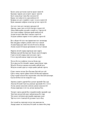 Булаг усны цутгалан сєргєж ордог жамгvй
Буунаас гарсан сум сєєргєє ирдэг замгvй
Булт олны ёсыг ганц бие зогсоохгvй
Буруу зєв хоёр нэгэн дор шийдэхгvй
Бузрын нvх рvv єєрийгєє єєрєє тvлхэх хэрэггvй
Буян завшаан хоёроос мэдсээр зугтах хэрэггvй

Алт алт гэвч алт хэвээрээ ургадаггvй
Арслан, заан гэвч хvчтэй хэвээрээ тєрдєггvй
Амьд байгалийн хуулийг хvний хvv тэрсэхгvй
Алс одоо хоёрыг ганцхан орой шийдэхгvй
Алдаа ослоос айж биеэ тамлах хэрэггvй
Алдсан хойноо харин тvvнээ давтах хэрэггvй

Би л айдаггvй хvн гэж сармагчин мэт загнасаар
Бие амьдрал хоёроо дэмий сvйтгээд ч яахав
Алдаж буруудах вий гэж юм бvхнээс айсаар
Ахиж олдохгvй насаа аргамжиж хvлээд ч яахав

Наргих ёстой газраа наргисан шиг нарги
Найман настай балчир шиг бодох юмгvй жарга
Сэргэх ёстой газраа сэргэсэн шиг сэргэ
Сэхээ муутай юмсыг ниргэсэн шиг ниргэ

Хvсэл бvтээл хоёртоо эзэн нь болж сур
Хvн урьд нь бvтээснийг заавал давуулахыг зорь
Мэдлэг бvхнээс амсаж мэдэхийн дайтай мэд
Мэдсэн хvний дэргэд ч мэргэдийн дайтай зэрэгц

Єєрєє тамхи татдаг бол бусдаас битгий гал гуй
Єрєєл чинь хэрэв гуйвал ялихгvй битгий харамла
Євєр тvрий хоосон бол шалигийн зvйл битгий шохоорх
Єр ихтэй бол нэгэн газар бvv суу

Архинд хэрвээ дуртай бол уухын эрдмийг бас сур
Амьтан бvхний тvрvvнд унахын эрдэмийг бvv vзvvл
Алган дахиа хоословч лонхон дахиа хоослолгvй
Ахиад маргааш єглєє нь дотор засахаа бод

Эхнэрт хэрэв дуртай бол энхрийлэхийн эрдмийг сур
Эрэгчин адгуустай адил зайдагнахаа бvv яар
Энэ шєнє єнгєрєвч ертєнцийн маргааш олон
Эргээд хэзээ ч магадгvй уулзана гэдгээ бод

Ав гэсний нь зоргоор хvнээс юм авахдаа чи
Авдар савыг нь хоослоод бvгдийг нь авахгvйн учир
 