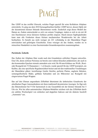  

Das 1205P ist das zwölfte Uhrwerk, welches Piaget speziell für seine Kollektion Altiplano
entwickelte. Es ging aus dem 2010 herausgebrachten Kaliber 1208P hervor, dessen Optik mit
der dezentrierten kleinen Sekunde übernommen wurde. Zusätzlich zeigt dieses Modell das
Datum an. Zudem unterscheidet es sich von seinem Vorgänger, indem es sich in ein mit 40
mm Durchmesser etwas kleineres Gehäuse perfekt einpasst. Durch dessen Saphirglasboden
kann man alle Feinheiten dieses kleinen mechanischen Wunderwerks bei der Arbeit
beobachten. Es besteht aus nicht weniger als 221 vollständig in der Manufaktur Piaget
entwickelten und gefertigten Einzelteilen. Eines winziger als das Andere, wurden sie in
minuziöser Handarbeit zu einer faszinierenden Gesamtkomposition zusammengebaut.


Puristische Ästhetik

Das Äußere der Altiplano Date wurde nach den Grundsätzen schlichter Eleganz entworfen.
Eine Uhr, deren zeitloser Purismus sie bereits zum wahren Klassiker prädestiniert, der auch in
den kommenden Epochen niemals unmodern sein wird. Ihr 40 mm-Gehäuse aus Weiß-, Rosé-
oder Roségold mit 72 Diamanten (~ 1 ct) besetzt, wurde speziell für das 1205P konzipiert, ein
Kaliber, das eine spezifische Regulatoreinheit besitzt und mit den traditionellen Veredelungen
der Manufaktur glänzt: kreisförmige Genfer Streifen, perlierte Platine, anglierte Brücken,
sonnenguillochierte Räder, gebläute Schrauben und ein Mikrorotor aus Roségold mit
eingraviertem Piaget-Wappen

Das auf drei Ebenen angeordnete Zifferblatt übernimmt die ästhetischen Grundwerte der
ultraflachen Piaget Automatikuhren mit ihren traditionell dezentrierten Anzeigen. So fügt sich
das Datumsfenster bei 9 Uhr harmonisch in das Gesamtbild mit der kleinen Sekunde bei 5
Uhr ein. Wie bei allen automatischen Altiplano-Modellen zeichnet sich das Zifferblatt durch
ein subtiles Wechselspiel von einfachen und doppelten Indexen und die diskrete Inschrift
„Automatic“ aus.




	
                                                                                          3	
  
 