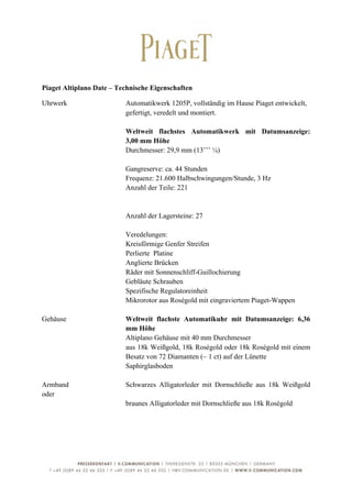  

Piaget Altiplano Date – Technische Eigenschaften

Uhrwerk                   Automatikwerk 1205P, vollständig im Hause Piaget entwickelt,
                          gefertigt, veredelt und montiert.

                          Weltweit flachstes Automatikwerk mit Datumsanzeige:
                          3,00 mm Höhe
                          Durchmesser: 29,9 mm (13’’’ ¼)

                          Gangreserve: ca. 44 Stunden
                          Frequenz: 21.600 Halbschwingungen/Stunde, 3 Hz
                          Anzahl der Teile: 221


                          Anzahl der Lagersteine: 27

                          Veredelungen:
                          Kreisförmige Genfer Streifen
                          Perlierte Platine
                          Anglierte Brücken
                          Räder mit Sonnenschliff-Guillochierung
                          Gebläute Schrauben
                          Spezifische Regulatoreinheit
                          Mikrorotor aus Roségold mit eingraviertem Piaget-Wappen

Gehäuse                   Weltweit flachste Automatikuhr mit Datumsanzeige: 6,36
                          mm Höhe
                          Altiplano Gehäuse mit 40 mm Durchmesser
                          aus 18k Weißgold, 18k Roségold oder 18k Roségold mit einem
                          Besatz von 72 Diamanten (~ 1 ct) auf der Lünette
                          Saphirglasboden

Armband                   Schwarzes Alligatorleder mit Dornschließe aus 18k Weißgold
oder
                          braunes Alligatorleder mit Dornschließe aus 18k Roségold




	
                                                                                       4	
  
 