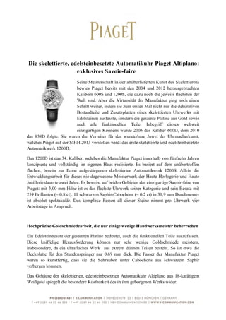  



       Die skelettierte, edelsteinbesetzte Automatikuhr Piaget Altiplano:
                           exklusives Savoir-faire
                          Seine Meisterschaft in der altüberlieferten Kunst des Skelettierens
                          bewies Piaget bereits mit den 2004 und 2012 herausgebrachten
                          Kalibern 600S und 1200S, die dazu noch die jeweils flachsten der
                          Welt sind. Aber die Virtuosität der Manufaktur ging noch einen
                          Schritt weiter, indem sie zum ersten Mal nicht nur die dekorativen
                          Bestandteile und Zusatzplatten eines skelettierten Uhrwerks mit
                          Edelsteinen ausfasste, sondern die gesamte Platine aus Gold sowie
                          auch alle funktionellen Teile. Inbegriff dieses weltweit
                          einzigartigen Könnens wurde 2005 das Kaliber 600D, dem 2010
das 838D folgte. Sie waren die Vorreiter für das wunderbare Juwel der Uhrmacherkunst,
welches Piaget auf der SIHH 2013 vorstellen wird: das erste skelettierte und edelsteinbesetzte
Automatikwerk 1200D.

Das 1200D ist das 34. Kaliber, welches die Manufaktur Piaget innerhalb von fünfzehn Jahren
konzipierte und vollständig im eigenen Haus realisierte. Es basiert auf dem unübertroffen
flachen, bereits zur Ikone aufgestiegenen skelettierten Automatikwerk 1200S. Allein die
Entwicklungsarbeit für dieses nie dagewesene Meisterwerk der Haute Horlogerie und Haute
Joaillerie dauerte zwei Jahre. Es beweist auf beiden Gebieten das einzigartige Savoir-faire von
Piaget: mit 3,00 mm Höhe ist es das flachste Uhrwerk seiner Kategorie und sein Besatz mit
259 Brillanten (~ 0,8 ct), 11 schwarzen Saphir-Cabochons (~ 0.2 ct) in 31,9 mm Durchmesser
ist absolut spektakulär. Das komplexe Fassen all dieser Steine nimmt pro Uhrwerk vier
Arbeitstage in Anspruch.



Hochpräzise Goldschmiedearbeit, die nur einige wenige Handwerksmeister beherrschen

Ein Edelsteinbesatz der gesamten Platine bedeutet, auch die funktionellen Teile auszufassen.
Diese kniffelige Herausforderung können nur sehr wenige Goldschmiede meistern,
insbesondere, da ein ultraflaches Werk aus extrem dünnen Teilen besteht. So ist etwa die
Deckplatte für den Stundenspringer nur 0,69 mm dick. Die Fasser der Manufaktur Piaget
waren so kunstfertig, dass sie die Schrauben unter Cabochons aus schwarzem Saphir
verbergen konnten.

Das Gehäuse der skelettierten, edelsteinbesetzten Automatikuhr Altiplano aus 18-karätigem
Weißgold spiegelt die besondere Kostbarkeit des in ihm geborgenen Werks wider.



	
                                                                                           5	
  
 