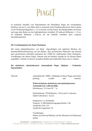  


Es profitierte ebenfalls vom Spitzenkönnen der Manufaktur Piaget auf verschiedenen
Gebieten: mit nur 6,1 mm Höhe stellt es seinerseits einen Flachheitsrekord auf. Seine Lünette
ist mit 40 Diamant-Baguetten (~ 3,2 ct) besetzt, auf den Seiten, den Bandanstößen, der Krone
und sogar dem Boden um das Saphirglasfenster erstrahlen 347 gefasste Brillanten (~ 1,4 ct).
24 funkelnde Brillanten (~ 0,06 ct) auf der Schließe vollenden diese exquisite
Gesamtkomposition.



Die Veredelungskunst der Haute Horlogerie

Mit seinen edelsteinbesetzten, von Hand abgeschrägten und anglierten Brücken, der
Sonnenschliff-Guillochierung auf den Rädern, dem geschwärzten Platinrotor und passend
dazu geschwärzten Schrauben präsentiert das 1200D die traditionellen Haute Horlogerie-
Veredelungen des Hauses Piaget. Gekonnt und mit höchster Sorgfalt bis ins kleinste Detail
ausgeführt, verleihen sie diesem Ausnahme-Kaliber den strahlenden Glanz, den es verdient.


Die skelettierte, edelsteinbesetzte Automatikuhr Piaget Altiplano – Technische
Eigenschaften



Uhrwerk                      Automatikwerk 1200D, vollständig im Hause Piaget entwickelt,
                             gefertigt,       veredelt           und            montiert.

                             Weltweit flachstes skelettiertes und edelsteinbesetztes
                             Automatikwerk: 3,00 mm Höhe
                             Durchmesser: 31,9 mm (14’’’ ¼)

                             Edelsteinbesatz: 259 Brillanten (~ 0,8 ct) und 11 schwarze
                             Saphir-Cabochons (~ 0,2 ct)

                             Gangreserve: ca. 44 Stunden
                             Frequenz: 21.600 Halbschwingungen/Stunde, 3 Hz
                             Anzahl der Teile: 191
                             Anzahl der Lagersteine: 26

                             Veredelungen:
                             Platine aus Gold und Brücken auf der Oberseite mit Edelsteinen
                             gefasst


	
                                                                                         6	
  
 