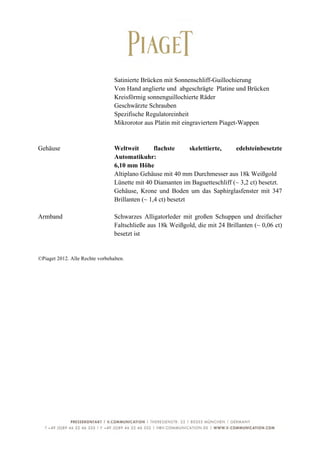  

                                 Satinierte Brücken mit Sonnenschliff-Guillochierung
                                 Von Hand anglierte und abgeschrägte Platine und Brücken
                                 Kreisförmig sonnenguillochierte Räder
                                 Geschwärzte Schrauben
                                 Spezifische Regulatoreinheit
                                 Mikrorotor aus Platin mit eingraviertem Piaget-Wappen


Gehäuse                          Weltweit        flachste      skelettierte,  edelsteinbesetzte
                                 Automatikuhr:
                                 6,10 mm Höhe
                                 Altiplano Gehäuse mit 40 mm Durchmesser aus 18k Weißgold
                                 Lünette mit 40 Diamanten im Baguetteschliff (~ 3,2 ct) besetzt.
                                 Gehäuse, Krone und Boden um das Saphirglasfenster mit 347
                                 Brillanten (~ 1,4 ct) besetzt

Armband                          Schwarzes Alligatorleder mit großen Schuppen und dreifacher
                                 Faltschließe aus 18k Weißgold, die mit 24 Brillanten (~ 0,06 ct)
                                 besetzt ist


©Piaget 2012. Alle Rechte vorbehalten.




	
                                                                                             7	
  
 