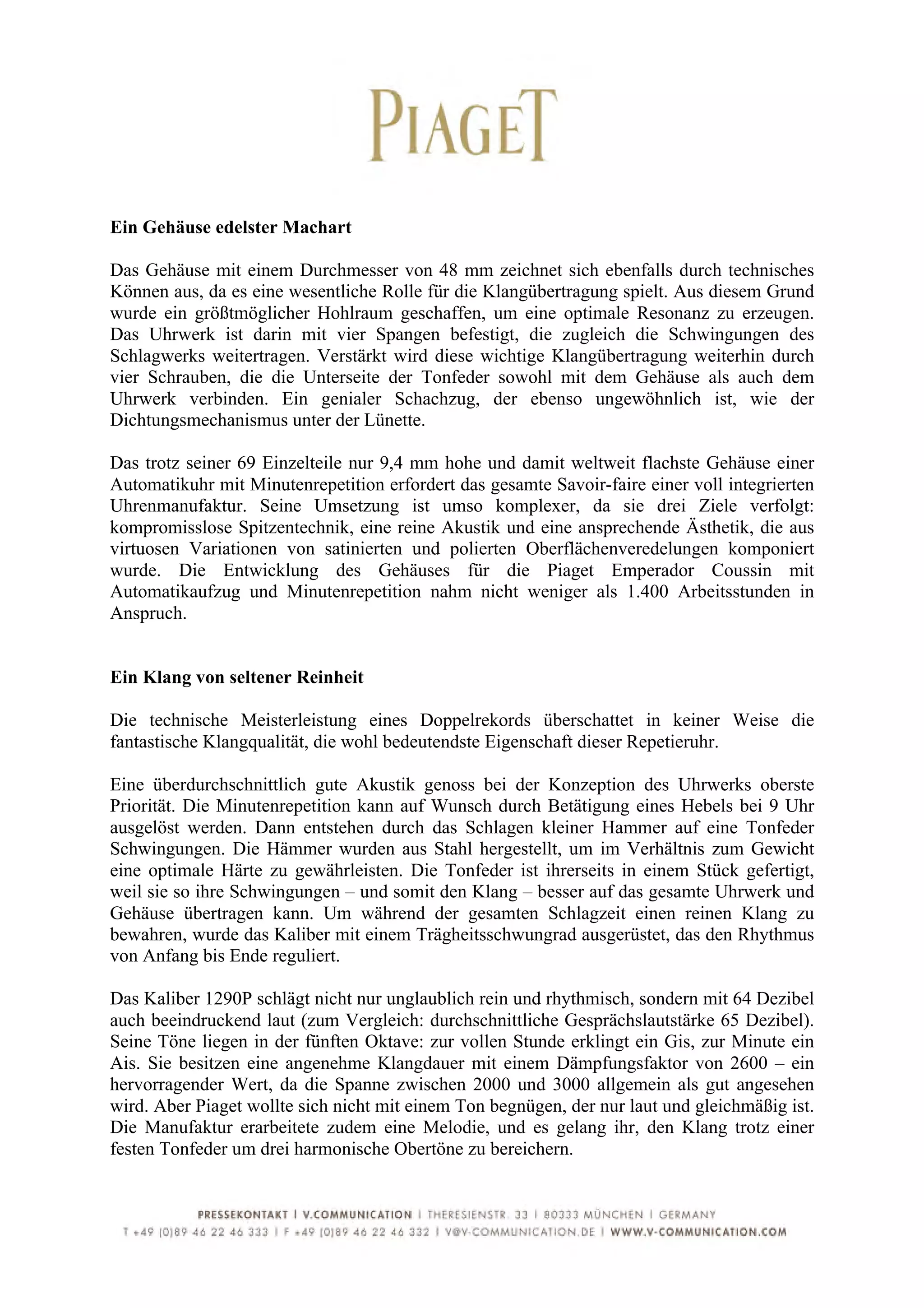  
	
  
Ein Gehäuse edelster Machart

Das Gehäuse mit einem Durchmesser von 48 mm zeichnet sich ebenfalls durch technisches
Können aus, da es eine wesentliche Rolle für die Klangübertragung spielt. Aus diesem Grund
wurde ein größtmöglicher Hohlraum geschaffen, um eine optimale Resonanz zu erzeugen.
Das Uhrwerk ist darin mit vier Spangen befestigt, die zugleich die Schwingungen des
Schlagwerks weitertragen. Verstärkt wird diese wichtige Klangübertragung weiterhin durch
vier Schrauben, die die Unterseite der Tonfeder sowohl mit dem Gehäuse als auch dem
Uhrwerk verbinden. Ein genialer Schachzug, der ebenso ungewöhnlich ist, wie der
Dichtungsmechanismus unter der Lünette.

Das trotz seiner 69 Einzelteile nur 9,4 mm hohe und damit weltweit flachste Gehäuse einer
Automatikuhr mit Minutenrepetition erfordert das gesamte Savoir-faire einer voll integrierten
Uhrenmanufaktur. Seine Umsetzung ist umso komplexer, da sie drei Ziele verfolgt:
kompromisslose Spitzentechnik, eine reine Akustik und eine ansprechende Ästhetik, die aus
virtuosen Variationen von satinierten und polierten Oberflächenveredelungen komponiert
wurde. Die Entwicklung des Gehäuses für die Piaget Emperador Coussin mit
Automatikaufzug und Minutenrepetition nahm nicht weniger als 1.400 Arbeitsstunden in
Anspruch.


Ein Klang von seltener Reinheit

Die technische Meisterleistung eines Doppelrekords überschattet in keiner Weise die
fantastische Klangqualität, die wohl bedeutendste Eigenschaft dieser Repetieruhr.

Eine überdurchschnittlich gute Akustik genoss bei der Konzeption des Uhrwerks oberste
Priorität. Die Minutenrepetition kann auf Wunsch durch Betätigung eines Hebels bei 9 Uhr
ausgelöst werden. Dann entstehen durch das Schlagen kleiner Hammer auf eine Tonfeder
Schwingungen. Die Hämmer wurden aus Stahl hergestellt, um im Verhältnis zum Gewicht
eine optimale Härte zu gewährleisten. Die Tonfeder ist ihrerseits in einem Stück gefertigt,
weil sie so ihre Schwingungen – und somit den Klang – besser auf das gesamte Uhrwerk und
Gehäuse übertragen kann. Um während der gesamten Schlagzeit einen reinen Klang zu
bewahren, wurde das Kaliber mit einem Trägheitsschwungrad ausgerüstet, das den Rhythmus
von Anfang bis Ende reguliert.

Das Kaliber 1290P schlägt nicht nur unglaublich rein und rhythmisch, sondern mit 64 Dezibel
auch beeindruckend laut (zum Vergleich: durchschnittliche Gesprächslautstärke 65 Dezibel).
Seine Töne liegen in der fünften Oktave: zur vollen Stunde erklingt ein Gis, zur Minute ein
Ais. Sie besitzen eine angenehme Klangdauer mit einem Dämpfungsfaktor von 2600 – ein
hervorragender Wert, da die Spanne zwischen 2000 und 3000 allgemein als gut angesehen
wird. Aber Piaget wollte sich nicht mit einem Ton begnügen, der nur laut und gleichmäßig ist.
Die Manufaktur erarbeitete zudem eine Melodie, und es gelang ihr, den Klang trotz einer
festen Tonfeder um drei harmonische Obertöne zu bereichern.



	
  
 