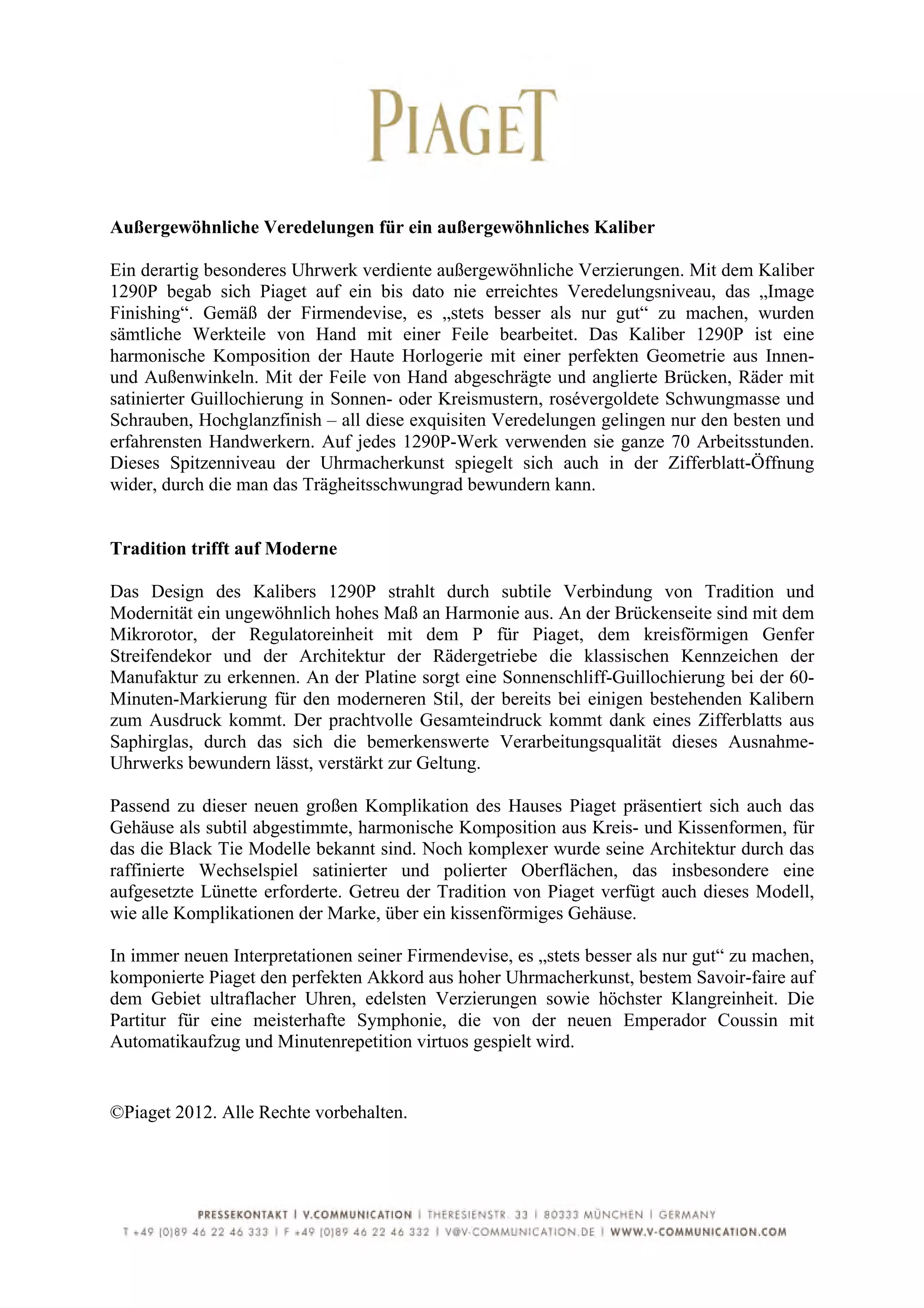  
	
  
Außergewöhnliche Veredelungen für ein außergewöhnliches Kaliber

Ein derartig besonderes Uhrwerk verdiente außergewöhnliche Verzierungen. Mit dem Kaliber
1290P begab sich Piaget auf ein bis dato nie erreichtes Veredelungsniveau, das „Image
Finishing“. Gemäß der Firmendevise, es „stets besser als nur gut“ zu machen, wurden
sämtliche Werkteile von Hand mit einer Feile bearbeitet. Das Kaliber 1290P ist eine
harmonische Komposition der Haute Horlogerie mit einer perfekten Geometrie aus Innen-
und Außenwinkeln. Mit der Feile von Hand abgeschrägte und anglierte Brücken, Räder mit
satinierter Guillochierung in Sonnen- oder Kreismustern, rosévergoldete Schwungmasse und
Schrauben, Hochglanzfinish – all diese exquisiten Veredelungen gelingen nur den besten und
erfahrensten Handwerkern. Auf jedes 1290P-Werk verwenden sie ganze 70 Arbeitsstunden.
Dieses Spitzenniveau der Uhrmacherkunst spiegelt sich auch in der Zifferblatt-Öffnung
wider, durch die man das Trägheitsschwungrad bewundern kann.


Tradition trifft auf Moderne

Das Design des Kalibers 1290P strahlt durch subtile Verbindung von Tradition und
Modernität ein ungewöhnlich hohes Maß an Harmonie aus. An der Brückenseite sind mit dem
Mikrorotor, der Regulatoreinheit mit dem P für Piaget, dem kreisförmigen Genfer
Streifendekor und der Architektur der Rädergetriebe die klassischen Kennzeichen der
Manufaktur zu erkennen. An der Platine sorgt eine Sonnenschliff-Guillochierung bei der 60-
Minuten-Markierung für den moderneren Stil, der bereits bei einigen bestehenden Kalibern
zum Ausdruck kommt. Der prachtvolle Gesamteindruck kommt dank eines Zifferblatts aus
Saphirglas, durch das sich die bemerkenswerte Verarbeitungsqualität dieses Ausnahme-
Uhrwerks bewundern lässt, verstärkt zur Geltung.

Passend zu dieser neuen großen Komplikation des Hauses Piaget präsentiert sich auch das
Gehäuse als subtil abgestimmte, harmonische Komposition aus Kreis- und Kissenformen, für
das die Black Tie Modelle bekannt sind. Noch komplexer wurde seine Architektur durch das
raffinierte Wechselspiel satinierter und polierter Oberflächen, das insbesondere eine
aufgesetzte Lünette erforderte. Getreu der Tradition von Piaget verfügt auch dieses Modell,
wie alle Komplikationen der Marke, über ein kissenförmiges Gehäuse.

In immer neuen Interpretationen seiner Firmendevise, es „stets besser als nur gut“ zu machen,
komponierte Piaget den perfekten Akkord aus hoher Uhrmacherkunst, bestem Savoir-faire auf
dem Gebiet ultraflacher Uhren, edelsten Verzierungen sowie höchster Klangreinheit. Die
Partitur für eine meisterhafte Symphonie, die von der neuen Emperador Coussin mit
Automatikaufzug und Minutenrepetition virtuos gespielt wird.


©Piaget 2012. Alle Rechte vorbehalten.




	
  
 