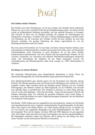  
	
  
Ein Gehäuse edelster Machart

Das Gehäuse mit einem Durchmesser von 48 mm zeichnet sich ebenfalls durch technisches
Können aus, da es eine wesentliche Rolle für die Klangübertragung spielt. Aus diesem Grund
wurde ein größtmöglicher Hohlraum geschaffen, um eine optimale Resonanz zu erzeugen.
Das Uhrwerk ist darin mit vier Spangen befestigt, die zugleich die Schwingungen des
Schlagwerks weitertragen. Verstärkt wird diese wichtige Klangübertragung weiterhin durch
vier Schrauben, die die Unterseite der Tonfeder sowohl mit dem Gehäuse als auch dem
Uhrwerk verbinden. Ein genialer Schachzug, der ebenso ungewöhnlich ist, wie der
Dichtungsmechanismus unter der Lünette.

Das trotz seiner 69 Einzelteile nur 9,4 mm hohe und damit weltweit flachste Gehäuse einer
Automatikuhr mit Minutenrepetition erfordert das gesamte Savoir-faire einer voll integrierten
Uhrenmanufaktur. Seine Umsetzung ist umso komplexer, da sie drei Ziele verfolgt:
kompromisslose Spitzentechnik, eine reine Akustik und eine ansprechende Ästhetik, die aus
virtuosen Variationen von satinierten und polierten Oberflächenveredelungen komponiert
wurde. Die Entwicklung des Gehäuses für die Piaget Emperador Coussin mit
Automatikaufzug und Minutenrepetition nahm nicht weniger als 1.400 Arbeitsstunden in
Anspruch.


Ein Klang von seltener Reinheit

Die technische Meisterleistung eines Doppelrekords überschattet in keiner Weise die
fantastische Klangqualität, die wohl bedeutendste Eigenschaft dieser Repetieruhr.

Eine überdurchschnittlich gute Akustik genoss bei der Konzeption des Uhrwerks oberste
Priorität. Die Minutenrepetition kann auf Wunsch durch Betätigung eines Hebels bei 9 Uhr
ausgelöst werden. Dann entstehen durch das Schlagen kleiner Hammer auf eine Tonfeder
Schwingungen. Die Hämmer wurden aus Stahl hergestellt, um im Verhältnis zum Gewicht
eine optimale Härte zu gewährleisten. Die Tonfeder ist ihrerseits in einem Stück gefertigt,
weil sie so ihre Schwingungen – und somit den Klang – besser auf das gesamte Uhrwerk und
Gehäuse übertragen kann. Um während der gesamten Schlagzeit einen reinen Klang zu
bewahren, wurde das Kaliber mit einem Trägheitsschwungrad ausgerüstet, das den Rhythmus
von Anfang bis Ende reguliert.

Das Kaliber 1290P schlägt nicht nur unglaublich rein und rhythmisch, sondern mit 64 Dezibel
auch beeindruckend laut (zum Vergleich: durchschnittliche Gesprächslautstärke 65 Dezibel).
Seine Töne liegen in der fünften Oktave: zur vollen Stunde erklingt ein Gis, zur Minute ein
Ais. Sie besitzen eine angenehme Klangdauer mit einem Dämpfungsfaktor von 2600 – ein
hervorragender Wert, da die Spanne zwischen 2000 und 3000 allgemein als gut angesehen
wird. Aber Piaget wollte sich nicht mit einem Ton begnügen, der nur laut und gleichmäßig ist.
Die Manufaktur erarbeitete zudem eine Melodie, und es gelang ihr, den Klang trotz einer
festen Tonfeder um drei harmonische Obertöne zu bereichern.



	
  
 