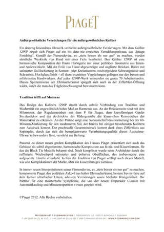  
	
  
Außergewöhnliche Veredelungen für ein außergewöhnliches Kaliber

Ein derartig besonderes Uhrwerk verdiente außergewöhnliche Verzierungen. Mit dem Kaliber
1290P begab sich Piaget auf ein bis dato nie erreichtes Veredelungsniveau, das „Image
Finishing“. Gemäß der Firmendevise, es „stets besser als nur gut“ zu machen, wurden
sämtliche Werkteile von Hand mit einer Feile bearbeitet. Das Kaliber 1290P ist eine
harmonische Komposition der Haute Horlogerie mit einer perfekten Geometrie aus Innen-
und Außenwinkeln. Mit der Feile von Hand abgeschrägte und anglierte Brücken, Räder mit
satinierter Guillochierung in Sonnen- oder Kreismustern, rosévergoldete Schwungmasse und
Schrauben, Hochglanzfinish – all diese exquisiten Veredelungen gelingen nur den besten und
erfahrensten Handwerkern. Auf jedes 1290P-Werk verwenden sie ganze 70 Arbeitsstunden.
Dieses Spitzenniveau der Uhrmacherkunst spiegelt sich auch in der Zifferblatt-Öffnung
wider, durch die man das Trägheitsschwungrad bewundern kann.


Tradition trifft auf Moderne

Das Design des Kalibers 1290P strahlt durch subtile Verbindung von Tradition und
Modernität ein ungewöhnlich hohes Maß an Harmonie aus. An der Brückenseite sind mit dem
Mikrorotor, der Regulatoreinheit mit dem P für Piaget, dem kreisförmigen Genfer
Streifendekor und der Architektur der Rädergetriebe die klassischen Kennzeichen der
Manufaktur zu erkennen. An der Platine sorgt eine Sonnenschliff-Guillochierung bei der 60-
Minuten-Markierung für den moderneren Stil, der bereits bei einigen bestehenden Kalibern
zum Ausdruck kommt. Der prachtvolle Gesamteindruck kommt dank eines Zifferblatts aus
Saphirglas, durch das sich die bemerkenswerte Verarbeitungsqualität dieses Ausnahme-
Uhrwerks bewundern lässt, verstärkt zur Geltung.

Passend zu dieser neuen großen Komplikation des Hauses Piaget präsentiert sich auch das
Gehäuse als subtil abgestimmte, harmonische Komposition aus Kreis- und Kissenformen, für
das die Black Tie Modelle bekannt sind. Noch komplexer wurde seine Architektur durch das
raffinierte Wechselspiel satinierter und polierter Oberflächen, das insbesondere eine
aufgesetzte Lünette erforderte. Getreu der Tradition von Piaget verfügt auch dieses Modell,
wie alle Komplikationen der Marke, über ein kissenförmiges Gehäuse.

In immer neuen Interpretationen seiner Firmendevise, es „stets besser als nur gut“ zu machen,
komponierte Piaget den perfekten Akkord aus hoher Uhrmacherkunst, bestem Savoir-faire auf
dem Gebiet ultraflacher Uhren, edelsten Verzierungen sowie höchster Klangreinheit. Die
Partitur für eine meisterhafte Symphonie, die von der neuen Emperador Coussin mit
Automatikaufzug und Minutenrepetition virtuos gespielt wird.


©Piaget 2012. Alle Rechte vorbehalten.




	
  
 