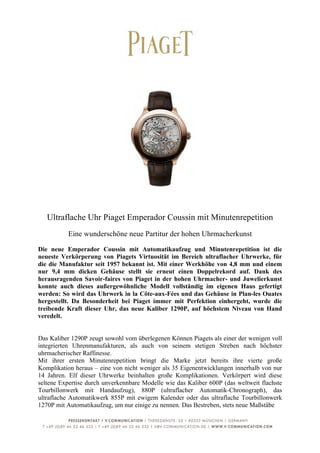  
	
  




       Ultraflache Uhr Piaget Emperador Coussin mit Minutenrepetition
            Eine wunderschöne neue Partitur der hohen Uhrmacherkunst

Die neue Emperador Coussin mit Automatikaufzug und Minutenrepetition ist die
neueste Verkörperung von Piagets Virtuosität im Bereich ultraflacher Uhrwerke, für
die die Manufaktur seit 1957 bekannt ist. Mit einer Werkhöhe von 4,8 mm und einem
nur 9,4 mm dicken Gehäuse stellt sie erneut einen Doppelrekord auf. Dank des
herausragenden Savoir-faires von Piaget in der hohen Uhrmacher- und Juwelierkunst
konnte auch dieses außergewöhnliche Modell vollständig im eigenen Haus gefertigt
werden: So wird das Uhrwerk in la Côte-aux-Fées und das Gehäuse in Plan-les Ouates
hergestellt. Da Besonderheit bei Piaget immer mit Perfektion einhergeht, wurde die
treibende Kraft dieser Uhr, das neue Kaliber 1290P, auf höchstem Niveau von Hand
veredelt.


Das Kaliber 1290P zeugt sowohl vom überlegenen Können Piagets als einer der wenigen voll
integrierten Uhrenmanufakturen, als auch von seinem stetigen Streben nach höchster
uhrmacherischer Raffinesse.
Mit ihrer ersten Minutenrepetition bringt die Marke jetzt bereits ihre vierte große
Komplikation heraus – eine von nicht weniger als 35 Eigenentwicklungen innerhalb von nur
14 Jahren. Elf dieser Uhrwerke beinhalten große Komplikationen. Verkörpert wird diese
seltene Expertise durch unverkennbare Modelle wie das Kaliber 600P (das weltweit flachste
Tourbillonwerk mit Handaufzug), 880P (ultraflacher Automatik-Chronograph), das
ultraflache Automatikwerk 855P mit ewigem Kalender oder das ultraflache Tourbillonwerk
1270P mit Automatikaufzug, um nur einige zu nennen. Das Bestreben, stets neue Maßstäbe


	
  
 