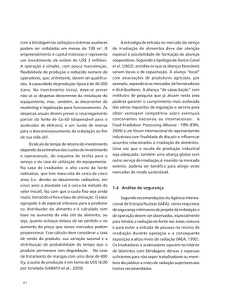 com a blindagem da radiação e sistemas auxiliares             A estratégia de entrada no mercado do serviço
podem ser instalados em menos de 100 m2. O              de irradiação de alimentos deve dar atenção
empreendimento é capital intensivo e representa         especial à possibilidade de formação de alianças
um investimento da ordem de US$ 3 milhões.              cooperativas. Seguindo a tipologia de Garcia-Canal
A operação é simples, com pouca manutenção,             et al. (2002), acredita-se que as alianças favoráveis
flexibilidade de produção e reduzido número de          seriam locais e de capacitação. A aliança “local”
operadores, que, entretanto, devem ser qualifica-       com associações de produtores agrícolas, por
dos. A capacidade de produção típica é de 40.000        exemplo, expandiria os mercados de fornecedores
t/ano. No investimento inicial, deve-se prever          e distribuidores. A aliança “de capacitação” com
não só as despesas decorrentes da instalação do         institutos de pesquisa que já atuam nesta área
equipamento, mas, também, as decorrentes de             poderia garantir o cumprimento mais acelerado
marketing e legalização para funcionamento. As          dos vários requisitos de regulação e serviria para
despesas anuais devem prever o recarregamento           obter vantagem competitiva sobre eventuais
parcial da fonte de Co-60 (dispensável para o           concorrentes nacionais ou internacionais. A
acelerador de elétrons), e um fundo de reserva          Food Irradiation Processing Alliance - FIPA (FIPA,
para o descomissionamento da instalação ao fim          2009) é um fórum internacional de representantes
de sua vida útil.                                       industriais com finalidade de discutir e influenciar
     O cálculo do tempo de retorno do investimento      assuntos relacionados à irradiação de alimentos.
depende da estimativa dos custos de investimento        Uma vez que a escala de produção industrial
e operacionais, do esquema de tarifas para o            seja adequada, também uma aliança global com
serviço e da taxa de utilização do equipamento.         outro serviço de irradiação já inserido no mercado
No caso de irradiador, o alto custo da fonte            exterior, poderia ser benéfica para atingir estes
radioativa, que tem meia-vida de cerca de cinco         mercados de modo sustentável.
anos (i.e. devido ao decaimento radioativo, em
cinco anos a atividade cai à cerca da metade do
                                                        1.4 Análise de segurança
valor inicial), faz com que o custo fixo seja ainda
maior, tornando crítica a taxa de utilização. O valor        Segundo recomendações da Agência Interna-
agregado é de especial interesse para o produtor        cional de Energia Nuclear (IAEA), vários requisitos
ou distribuidor do alimento e é calculado com           de segurança intrínsecos de projeto da instalação e
base no aumento da vida útil do alimento, ou            de operação devem ser observados, especialmente
seja, quanto estoque deixou de ser perdido e no         para blindar a radiação da fonte nas áreas comuns
aumento do preço que novos mercados podem               e para evitar a entrada de pessoas no recinto de
proporcionar. Esse cálculo deve considerar a taxa       irradiação durante operação e a consequente
de venda do produto, sua variação sazonal e a           exposição a altos níveis de radiação (IAEA, 1992).
distribuição de probabilidade do tempo que o            Os irradiadores e aceleradores operam no interior
produto permanece sem degradação. No caso               de labirintos com blindagens densas e espessas
de tratamento de mangas com uma dose de 400             suficientes para não expor trabalhadores ou mem-
Gy, o custo de produção é em torno de US$18,00          bros do público a níveis de radiação superiores aos
por tonelada (SABATO et al., 2009).                     limites recomendados.


 6|
 