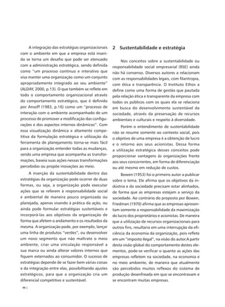 A integração das estratégias organizacionais   2 Sustentabilidade e estratégia
com o ambiente em que a empresa está inseri-
da se torna um desafio que pode ser atenuado              Nos conceitos sobre a sustentabilidade ou
com a administração estratégica, sendo definida      responsabilidade social empresarial (RSE) ainda
como “um processo contínuo e interativo que          não há consenso. Diversos autores a relacionam
visa manter uma organização como um conjunto         com as responsabilidades legais, com filantropia,
apropriadamente integrado ao seu ambiente”           com ética e transparência. O Instituto Ethos a
(ALDAY, 2000, p.13). O que também se reflete em      define como uma forma de gestão que pautada
todo o comportamento organizacional através          pela relação ética e transparente da empresa com
do comportamento estratégico, que é definido         todos os públicos com os quais ela se relaciona
por Ansoff (1983, p.16) como um “processo de         em busca do desenvolvimento sustentável da
interação com o ambiente acompanhado de um           sociedade, através da preservação de recursos
processo de promover a modificação das configu-      ambientais e culturais e respeito à diversidade.
rações e dos aspectos internos dinâmicos”. Com            Porém o entendimento de sustentabilidade
essa visualização dinâmica e altamente compe-        não se resume somente ao contexto social, pois
titiva da formulação estratégica e utilização da     o objetivo de uma empresa é a obtenção de lucro
ferramenta de planejamento torna-se mais fácil       e o retorno aos seus acionistas. Dessa forma
para a organização entender todas as mudanças,       a utilização estratégica desses conceitos pode
sendo uma empresa que acompanha as transfor-         proporcionar vantagens às organizações frente
mações, baseia suas ações nessas transformações      aos seus concorrentes, em forma de diferenciação
percebidas ou propõe inovações ao meio.              ou até mesmo em redução de custos.
     A inserção da sustentabilidade dentro das            Bowen (1953) foi o primeiro autor a publicar
estratégias da organização pode ocorrer de duas      sobre o tema. Ele afirma que os objetivos da in-
formas, ou seja, a organização pode executar         dústria e da sociedade precisam estar alinhados,
ações que se referem à responsabilidade social       de forma que as empresas estejam a serviço da
e ambiental de maneira pouco organizada ou           sociedade. Ao contrário do proposto por Bowen,
planejada, apenas visando à prática da ação, ou      Friedman (1970) afirma que as empresas apresen-
ainda pode formular estratégias sustentáveis e       tam somente a responsabilidade da maximização
incorporá-las aos objetivos da organização de        do lucro dos proprietários e acionistas. De maneira
forma que afetem o andamento e os resultados da      que a utilização de recursos organizacionais para
mesma. A organização pode, por exemplo, lançar       outros fins, resultaria em uma interrupção da efi-
uma linha de produtos “verdes”, ou desenvolver       ciência da economia da organização, pois reflete
um novo segmento que não maltrate o meio             em um “imposto ilegal”, na visão do autor.A partir
ambiente, criar uma vinculação responsável a         desta visão global do comportamento destes ele-
sua marca ou ainda alterar valores internos que      mentos, pode-se verificar o quanto as ações das
fiquem externados ao consumidor. O sucesso de        empresas refletem na sociedade, na economia e
estratégias depende de se fazer bem várias coisas    no meio ambiente, de maneira que atualmente
e da integração entre elas, possibilitando ajustes   são percebidos muitos reflexos do sistema de
estratégicos, para que a organização cria um         produção desenfreada em que se encontravam e
diferencial competitivo e sustentável.               se encontram muitas empresas.
 96 |
 