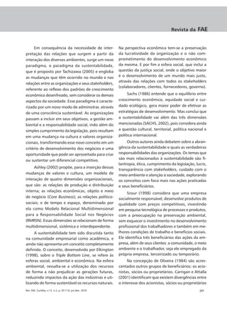 Revista da     FAE


     Em consequência da necessidade de inter-              Na perspectiva econômica tem-se a preservação
pretação das relações que surgem a partir da               da lucratividade da organização e o não com-
interação dos diversos ambientes, surge um novo            prometimento do desenvolvimento econômico
paradigma, o paradigma da sustentabilidade,                da mesma. E por fim a esfera social, que inclui a
que é proposto por Tachizawa (2005) e engloba              questão da justiça social, onde o objetivo maior
as mudanças que têm ocorrido no mundo e nas                é o desenvolvimento de um mundo mais justo,
                                                           através das relações com todos os stakeholders
relações entre as organizações e seus stakeholders,
                                                           (colaboradores, clientes, fornecedores, governo).
referente ao reflexo dos padrões de crescimento
econômico desenfreado, sem considerar os demais                 Sachs (1986) entende que o equilíbrio entre
aspectos da sociedade. Esse paradigma é caracte-           crescimento econômico, equidade social e cui-
rizado por um novo modo de administrar, através            dado ecológico, gera maior poder de efetivar as
de uma consciência sustentável. As organizações            estratégias de desenvolvimento. Mas conclui que
passam a incluir em seus objetivos, a gestão am-           a sustentabilidade vai além das três dimensões
biental e a responsabilidade social, indo além do          mencionadas (SACHS, 2002), pois considera ainda
simples cumprimento da legislação, pois resultam           a questão cultural, territorial, política nacional e
em uma mudança na cultura e valores organiza-              política internacional.
cionais, transformando esse novo conceito em um                 Outros autores ainda debatem sobre a abran-
critério de desenvolvimento dos negócios e uma             gência da sustentabilidade e quais as verdadeiras
oportunidade que pode ser aproveitada para criar           responsabilidades das organizações. Os temas que
ou sustentar um diferencial competitivo.                   são mais relacionados à sustentabilidade são fi-
                                                           lantropia, ética, cumprimento da legislação, lucro,
     Ashley (2002) propõe, para a inserção dessas
                                                           transparência com stakeholders, cuidado com o
mudanças de valores e cultura, um modelo de                meio ambiente e atenção à sociedade, explorando
interação de quatro dimensões organizacionais,             os conceitos com foco mais nas ações praticadas
que são: as relações de produção e distribuição            e seus beneficiários.
interna; as relações econômicas, objeto e meio
                                                                Srour (1998) considera que uma empresa
de negócio (Core Business); as relações político-          socialmente responsável, desenvolve produtos de
sociais; e de tempo e espaço, denominado por               qualidade com preços competitivos, investindo
ela como Modelo Relacional Multidimensional                em pesquisa tecnológica de processos e produtos,
para a Responsabilidade Social nos Negócios                com a preocupação na preservação ambiental,
(RMRSN). Essas dimensões se relacionam de forma            sem esquecer o investimento no desenvolvimento
multidimensional, sistêmica e interdependente.             profissional dos trabalhadores e também em me-
     A sustentabilidade tem sido discutida tanto           lhores condições de trabalho e benefícios sociais.
na comunidade empresarial como acadêmica, e                Ele identifica três beneficiários das ações da em-
ainda não apresenta um conceito completamente              presa, além de seus clientes: a comunidade, o meio
definido. O conceito, desenvolvido por Elkington           ambiente e o trabalhador, seja ele empregado da
(1998), sobre o Triple Bottom Line, se refere às           própria empresa, terceirizado ou temporário.
esferas social, ambiental e econômica. Na esfera                Na concepção de Oliveira (1984) são acres-
ambiental, ressalta-se a utilização dos recursos           centados outros grupos de beneficiários: os acio-
de forma a não prejudicar as gerações futuras,             nistas, sócios ou proprietários. Carrigan e Attalla
reduzindo impactos da ação das indústrias e uti-           (2001) identificam que existem divergências entre
lizando de forma sustentável os recursos naturais.         o interesse dos acionistas, sócios ou proprietários
Rev. FAE, Curitiba, v.13, n.2, p. 93-110, jul./dez. 2010                                                  |97
 