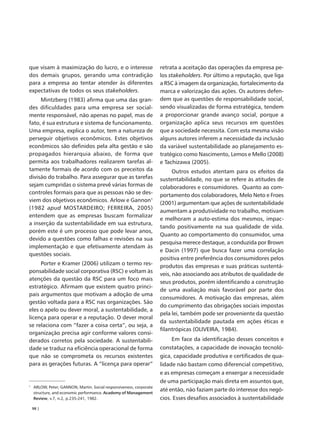 que visam à maximização do lucro, e o interesse                      retrata a aceitação das operações da empresa pe-
dos demais grupos, gerando uma contradição                           los stakeholders. Por último a reputação, que liga
para a empresa ao tentar atender às diferentes                       a RSC à imagem da organização, fortalecimento da
expectativas de todos os seus stakeholders.                          marca e valorização das ações. Os autores defen-
     Mintzberg (1983) afirma que uma das gran-                       dem que as questões de responsabilidade social,
des dificuldades para uma empresa ser social-                        sendo visualizadas de forma estratégica, tendem
mente responsável, não apenas no papel, mas de                       a proporcionar grande avanço social, porque a
fato, é sua estrutura e sistema de funcionamento.                    organização aplica seus recursos em questões
Uma empresa, explica o autor, tem a natureza de                      que a sociedade necessita. Com esta mesma visão
perseguir objetivos econômicos. Estes objetivos                      alguns autores inferem a necessidade da inclusão
econômicos são definidos pela alta gestão e são                      da variável sustentabilidade ao planejamento es-
propagados hierarquia abaixo, de forma que                           tratégico como Nascimento, Lemos e Mello (2008)
permita aos trabalhadores realizarem tarefas al-                     e Tachizawa (2005).
tamente formais de acordo com os preceitos da                              Outros estudos atentam para os efeitos da
divisão do trabalho. Para assegurar que as tarefas                   sustentabilidade, no que se refere às atitudes de
sejam cumpridas o sistema prevê várias formas de                     colaboradores e consumidores. Quanto ao com-
controles formais para que as pessoas não se des-                    portamento dos colaboradores, Melo Neto e Froes
viem dos objetivos econômicos. Arlow e Gannon1
                                                                     (2001) argumentam que ações de sustentabilidade
(1982 apud MOSTARDEIRO; FERREIRA, 2005)
                                                                     aumentam a produtividade no trabalho, motivam
entendem que as empresas buscam formalizar
                                                                     e melhoram a auto-estima dos mesmos, impac-
a inserção da sustentabilidade em sua estrutura,
                                                                     tando positivamente na sua qualidade de vida.
porém este é um processo que pode levar anos,
                                                                     Quanto ao comportamento do consumidor, uma
devido a questões como falhas e revisões na sua
                                                                     pesquisa merece destaque, a conduzida por Brown
implementação e que efetivamente atendam às
                                                                     e Dacin (1997) que busca fazer uma correlação
questões sociais.
                                                                     positiva entre preferência dos consumidores pelos
     Porter e Kramer (2006) utilizam o termo res-                    produtos das empresas e suas práticas sustentá-
ponsabilidade social corporativa (RSC) e voltam às
                                                                     veis, não associando aos atributos de qualidade de
atenções da questão da RSC para um foco mais
                                                                     seus produtos, porém identificando a construção
estratégico. Afirmam que existem quatro princi-
                                                                     de uma avaliação mais favorável por parte dos
pais argumentos que motivam a adoção de uma
                                                                     consumidores. A motivação das empresas, além
gestão voltada para a RSC nas organizações. São
                                                                     do cumprimento das obrigações sociais impostas
eles o apelo ou dever moral, a sustentabilidade, a
                                                                     pela lei, também pode ser proveniente da questão
licença para operar e a reputação. O dever moral
                                                                     da sustentabilidade pautada em ações éticas e
se relaciona com “fazer a coisa certa”, ou seja, a
                                                                     filantrópicas (OLIVEIRA, 1984).
organização precisa agir conforme valores consi-
derados corretos pela sociedade. A sustentabili-                          Em face da identificação desses conceitos e
dade se traduz na eficiência operacional de forma                    constatações, a capacidade de inovação tecnoló-
que não se comprometa os recursos existentes                         gica, capacidade produtiva e certificados de qua-
para as gerações futuras. A “licença para operar”                    lidade não bastam como diferencial competitivo,
                                                                     e as empresas começam a enxergar a necessidade
                                                                     de uma participação mais direta em assuntos que,
1
    ARLOW, Peter; GANNON, Martin. Social responsiveness, corporate
    structure, and economic performance. Academy of Management
                                                                     até então, não faziam parte do interesse dos negó-
    Review, v.7, n.2, p.235-241, 1982.                               cios. Esses desafios associados à sustentabilidade
    98 |
 