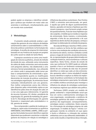 Revista da     FAE


podem ajudar as empresas a identificar estraté-            influências das práticas sustentáveis. Para Triviños
gias e práticas que resultem em maior valor aos            (1987) a entrevista semi-estruturada, em geral,
acionistas e contribuam, simultaneamente, para             é aquela que parte de alguns questionamentos
um mundo mais sustentável.                                 básicos, aparados em teorias e hipóteses que inte-
                                                           ressam à pesquisa, e que fornecem amplo campo
                                                           de questionamentos, fruto de novas hipóteses que
                                                           vão surgindo, à medida que se recebe as respostas
3 Metodologia                                              do entrevistado. Desta maneira, o entrevistado,
                                                           seguindo a linha de seu pensamento e de suas
     O presente estudo pretende analisar a per-            experiências dentro do foco de pesquisa, começa a
cepção dos gestores de uma indústria de bebidas            participar na elaboração do conteúdo da pesquisa.
santamariense sobre a sustentabilidade e a influ-               Na visão de Minayo e Sanches (1993) a entre-
ência das práticas sustentáveis na formulação das          vista é a palavra na forma da fala cotidiana que
estratégias. A escolha da empresa foi intencional,         se torna uma revelação das condições estruturais,
baseada em seu histórico de atuação em projetos            de sistemas de valores, normas e símbolos e ainda
de cunho social na cidade de Santa Maria.                  possui a magia de transmitir, através do entrevista-
     A pesquisa caracteriza-se como uma investi-           do, as representações de grupos determinados em
gação de natureza qualitativa, através do método           condições históricas, sócio-econômicas e culturais
de estudo de caso, utilizando como instrumento             específicas. Desta forma, através do estudo de
de coleta de dados entrevistas semi-estruturadas           caso, que conforme Yin (2001) pode ser utilizado
com perguntas abertas, não obedecendo a uma                quando o foco é um fenômeno contemporâneo
estrutura formal preestabelecida, mas utilizando           dentro de um contexto da vida real, foi possível
um roteiro onde o pesquisador pôde tomar por               identificar as visões que cada um dos entrevista-
base o comportamento do entrevistado e ques-               dos apresenta sobre o tema estudado.O estudo
tionar o respondente quanto às modificações                buscou identificar e explicar os efeitos da implan-
decorrentes da inserção de práticas sustentáveis           tação de práticas sustentáveis na formulação das
nas estratégias organização. As entrevistas foram          estratégias empresariais e para tanto, foi utilizado
realizadas individualmente com seis gestores.              um modelo analítico conceitual para investigar a
Para melhor compreensão acerca das informa-                influência da adoção de estratégias sustentáveis
ções dispostas pelos entrevistados optou-se por            em empresas regionais que adotam esta política.
identificá-los pelas áreas de atuação de cada um                Tachizawa (2005) propõe um modelo de
e criar uma sigla para referenciá-los. G1,gerente          gestão ambiental e responsabilidade social que
de recursos humanos; G2, diretor- presidente da            leva em conta o delineamento estratégico de
organização; G3, gerente de marketing; G4, geren-          uma organização, considerando a existência de
te de T.I. (Tecnologia de Informação); G5, gerente         estratégias genéricas (do setor) e estratégias es-
financeiro e responsável pela controladoria e o            pecíficas (da organização), consequentemente,
G6, gerente de vendas.                                     estratégias sociais e ambientais. Deste conjunto
     Para compreender o padrão de mudanças es-             há a formulação de estratégias próprias de cada
tratégicas, sejam estas incrementais ou quânticas          organização. O modelo da Figura 1 retrata a or-
(MINTZBERG; AHLSTRAND; LAMPEL, 2006) as per-               ganização inserida no ambiente em que opera
guntas formuladas buscaram identificar aspectos            e ilustra a influência e a interação das variáveis
observáveis que pudessem caracterizar a visão dos          ambientais com os seus diferentes stakeholders. O
gestores da empresa em relação às estratégias e            autor ainda ressalta a importância dessa interação,

Rev. FAE, Curitiba, v.13, n.2, p. 93-110, jul./dez. 2010                                                  |99
 