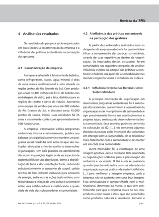 Revista da     FAE


4 Análise dos resultados                                   4.2 A influência das práticas sustentáveis
                                                                na percepção dos gestores
       Os resultados da pesquisa estão organizados
                                                                 A partir das entrevistas realizadas com os
em duas seções: a caracterização da empresa e a
                                                           dirigentes da empresa estudada foi possível iden-
influência das práticas sustentáveis na percepção          tificar a compreensão das práticas sustentáveis,
dos gestores.                                              através de suas experiências dentro da organi-
                                                           zação. Os resultados destas discussões foram
                                                           sumarizados nas seguintes categorias de análise:
4.1 Caracterização da empresa
                                                           influência externa na adoção das práticas susten-
                                                           táveis; influência das ações de sustentabilidade nas
       A empresa estudada é fabricante de bebidas,
                                                           decisões organizacionais e influência na cultura.
como refrigerantes, sucos, água mineral e chás
de uma marca multinacional e está situada na
região central do Rio Grande do Sul. Com produ-            4.2.1 Influência Externa nas Decisões sobre
ção anual de 400 milhões de litros de bebidas nas                Sustentabilidade
embalagens de vidro, pet e lata, distribui para as
                                                                A principal motivação da organização em
regiões do centro e oeste do Estado. Apresenta             desenvolver programas sustentáveis foi à solicita-
uma equipe de vendas que atua em 200 cidades               ção dos acionistas, que sentiram a necessidade da
do Rio Grande do Sul, e abastece cerca 16.000              organização estar mais próxima da comunidade e
pontos de venda. Iniciou suas atividades há 25             agir proativamente frente aos acontecimentos e
anos e atualmente conta com aproximadamente                projetos locais, em busca do desenvolvimento des-
500 funcionários.                                          ta comunidade. Essa assertiva pode ser conferida
       A empresa desenvolve vários programas               na colocação do G2: [...] nós tomamos algumas
                                                           decisões baseadas pelas intenções dos acionistas
ambientais interna e externamente, publica seu
                                                           em interagir com a comunidade, de se relacionar
balanço social periodicamente e mantém um pro-
                                                           mais fortemente com a comunidade e de manter
grama social criado há sete anos em que são rea-
                                                           um elo com essa comunidade.
lizadas atividades a fim de auxiliar e desenvolver
                                                                 Outro motivador foi a construção de uma
organizações. Tem sido pioneira no atendimento
                                                           imagem positiva, pois o mercado tem valorizado
das novas imposições legais onde os aspectos de
                                                           as organizações voltadas para a preservação do
sustentabilidade são abordados, como a digitali-
                                                           ambiente e sociedade. O G4 assim se posiciona
zação de toda a documentação fiscal, reduzindo             quando questionado sobre quais as intenções da
substancialmente o consumo de papel, coleta                organização com as práticas de sustentabilidade:
seletiva de lixo, método exclusivo para consumo            [...] para melhorar a imagem empresa, pois a
de energia, entre outras ações desta ordem, con-           empresa não se sustenta sem uma boa imagem.
tribuindo para criação de uma cultura sustentável          Essa preocupação é compartilhada com a mul-
entre seus colaboradores e melhorando a quali-             tinacional, detentora da marca, o que vêm con-
dade de vida dos colaboradores e comunidade.               tribuindo para que a empresa insira no seu mix,
                                                           produtos como sucos e chás, que são percebidos
                                                           como produtos naturais e saudáveis. Somado a
Rev. FAE, Curitiba, v.13, n.2, p. 93-110, jul./dez. 2010                                                  |101
 