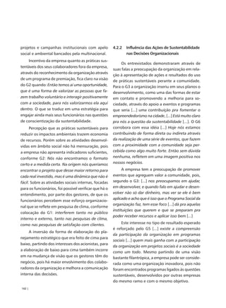projetos e campanhas institucionais com apelo           4.2.2   Influência das Ações de Sustentabilidade
social e ambiental bancados pela multinacional.                 nas Decisões Organizacionais
        Incentivo da empresa quanto as práticas sus-
                                                             Os entrevistados demonstraram através de
tentáveis dos seus colaboradores fora da empresa,
                                                        suas falas a preocupação da organização em rela-
através do reconhecimento da organização através
                                                        ção à apresentação de ações e resultados do uso
de um programa de premiação, fica claro na visão
                                                        de práticas sustentáveis perante a comunidade.
do G2 quando: Então temos aí uma oportunidade,          Para o G3 a organização inseriu em seus planos o
que é uma forma de valorizar as pessoas que fa-         desenvolvimento, como uma das formas de estar
zem trabalho voluntário e interagir positivamente       em contato e promovendo a melhoria para so-
com a sociedade, para nós valorizarmos ela aqui         ciedade, através do apoio a eventos e programas
dentro. O que se traduz em uma estratégia para          que seria [...] uma contribuição pra fomentar o
engajar ainda mais seus funcionários nas questões       empreendedorismo na cidade, [...] Está muito claro
de conscientização da sustentabilidade.                 pra nós a questão da sustentabilidade [...]. O G6
        Percepção que as práticas sustentáveis para     corrobora com essa idéia [...] Hoje nós estamos
reduzir os impactos ambientais trazem economia          contribuindo de forma direta ou indireta através
de recursos. Porém sobre as atividades desenvol-        da realização de uma série de eventos, que fazem
vidas em âmbito social não há mensuração, pois          com a proximidade com a comunidade seja per-
a empresa não apresenta indicadores suficientes,        cebida como algo muito forte. Então sem dúvida
conforme G2: Nós não encontramos o formato              nenhuma, refletem em uma imagem positiva nos
certo e a medida certa. Na origem nós queríamos         nossos negócios.
encontrar o projeto que desse maior retorno para              A empresa tem a preocupação de promover
cada real investido, mas é uma dinâmica que não é       eventos que agreguem valor a comunidade, pois,
fácil. Sobre as atividades sociais internas, focadas    segundo o G3: [...] nos preocupamos em ajudar,
para os funcionários, foi possível verificar que há o   em desenvolver, e quando falo em ajudar e desen-
entendimento, por parte dos gestores, de que os         volver não só dar dinheiro, mas ver se ele é bem
                                                        aplicado e acho que é isso que o Programa Social da
funcionários percebem esse esforço organizacio-
                                                        organização faz, tem esse foco [...] dá pra aquelas
nal que se reflete em pesquisa de clima, conforme
                                                        instituições que querem e que se preparam pra
colocação do G1: interferem tanto no público
                                                        poder receber recursos e aplicar isso bem [...]
interno e externo, tanto nas pesquisas de clima,
como nas pesquisas de satisfação com clientes.               Este interesse no tipo de resultado esperado
                                                        é reforçado pelo G5 [...] existe a compreensão
        A inversão da forma de elaboração do pla-
                                                        da participação da organização em programas
nejamento estratégico que era feito de cima para
                                                        sociais [...] quem mais ganha com a participação
baixo, partindo dos interesses dos acionistas, para
                                                        da organização em projetos sociais é a sociedade
a elaboração de baixo para cima também incorre
                                                        como um todo. Mesmo partindo de uma visão
em na mudança de visão que os gestores têm do           bastante filantrópica, a empresa pode ser conside-
negócio, pois há maior envolvimento dos colabo-         rada como uma organização inovadora, pois não
radores da organização e melhora a comunicação          foram encontrados programas ligados às questões
interna das decisões.                                   sustentáveis, desenvolvidos por outras empresas
                                                        do mesmo ramo e com o mesmo objetivo.
102 |
 