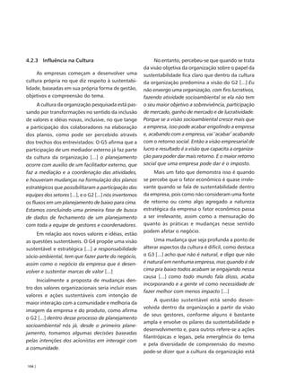 4.2.3 Influência na Cultura                                   No entanto, percebeu-se que quando se trata
                                                         da visão objetiva da organização sobre o papel da
     As empresas começam a desenvolver uma               sustentabilidade fica claro que dentro da cultura
cultura própria no que diz respeito à sustentabi-        da organização predomina a visão do G2 [...] Eu
lidade, baseadas em sua própria forma de gestão,         não enxergo uma organização, com fins lucrativos,
objetivos e compreensão do tema.                         fazendo atividade socioambiental se ela não tem
      A cultura da organização pesquisada está pas-      o seu maior objetivo a sobrevivência, participação
sando por transformações no sentido da inclusão          de mercado, ganho de mercado e de lucratividade.
de valores e idéias novas, inclusive, no que tange       Porque se a visão socioambiental cresce mais que
a participação dos colaboradores na elaboração           a empresa, isso pode acabar engolindo a empresa
dos planos, como pode ser percebido através              e, acabando com a empresa, vai ‘acabar’ acabando
dos trechos dos entrevistados: O G5 afirma que a         com o retorno social. Então a visão empresarial de
participação de um mediador externo já faz parte         lucro e resultado é a visão que capacita a organiza-
da cultura da organização [...] o planejamento           ção para poder dar mais retorno. E o maior retorno
ocorre com auxílio de um facilitador externo, que        social que uma empresa pode dar é o imposto.
faz a mediação e a coordenação das atividades,                Mais um fato que demonstra isso é quando
e houveram mudanças na formulação dos planos             se percebe que o fator econômico é quase irrele-
estratégicos que possibilitaram a participação das       vante quando se fala de sustentabilidade dentro
equipes dos setores [...], e o G2 [...] nós invertemos   da empresa, pois como não consideram uma fonte
os fluxos em um planejamento de baixo para cima.         de retorno ou como algo agregado a natureza
Estamos concluindo uma primeira fase de busca            estratégica da empresa o fator econômico passa
de dados de fechamento de um planejamento                a ser irrelevante, assim como a mensuração do
com toda a equipe de gestores e coordenadores.           quanto às práticas e mudanças nesse sentido
                                                         podem afetar o negócio.
     Em relação aos novos valores e idéias, estão
as questões sustentáveis. O G4 propõe uma visão               Uma mudança que seja profunda a ponto de
sustentável e estratégica [...] a responsabilidade       alterar aspectos da cultura é difícil, como destaca
sócio-ambiental, tem que fazer parte do negócio,         o G3 [...] acho que não é natural, e digo que não
assim como o negócio da empresa que é desen-             é natural em nenhuma empresa, mas quando é de
volver e sustentar marcas de valor [...]                 cima pra baixo todos acabam se engajando nessa
                                                         causa [...] como todo mundo fala disso, acaba
     Inicialmente a proposta de mudanças den-
                                                         incorporando e a gente vê como necessidade de
tro dos valores organizacionais seria incluir esses
                                                         fazer melhor com menos impacto [...]
valores e ações sustentáveis com intenção de
                                                              A questão sustentável está sendo desen-
maior interação com a comunidade e melhoria da
                                                         volvida dentro da organização a partir da visão
imagem da empresa e do produto, como afirma
                                                         de seus gestores, conforme alguns é bastante
o G2 [...] dentro desse processo de planejamento
                                                         ampla e envolve os pilares da sustentabilidade e
socioambiental nós já, desde o primeiro plane-
                                                         desenvolvimento e, para outros refere-se a ações
jamento, tomamos algumas decisões baseadas
                                                         filantrópicas e legais, pela emergência do tema
pelas intenções dos acionistas em interagir com
                                                         e pela diversidade de compreensão do mesmo
a comunidade.
                                                         pode-se dizer que a cultura da organização está

104 |
 