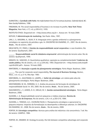 ELKINGTON, J. Cannibals with Forks: the triple bottom line of 21st century business. Gabriola Island, BC:
New Sociely Publishers, 1998.
FRIEDMAN, M. The social responsibility of business is to increase its profits. New York Times
Magazine, New York, v.17, n.6, p.595-612, 1970.
INSTITUTO ETHOS. Disponível em: <http://www.ethos.org.br>. Acesso em: 18 maio 2009.
KOTLER, P. Administração de marketing. São Paulo: Atlas, 1997.
LINS, L. S.; MAGRINI, A.; SILVA, R. N. Integração entre a gestão ambiental e o planejamento
estratégico no segmento de petróleo e gás. In: ENCONTRO DA ENANPAD, 31., 2007. Rio de Janeiro.
Anais... Rio de Janeiro, 2007.
MELO NETO, F.P.; FROES, C.Gestão da responsabilidade social corporativa: o caso brasileiro. Rio
de Janeiro: Qualitymark, 2001.
______. Responsabilidade social & cidadania empresarial: administração do terceiro setor. Rio de
Janeiro: Qualitymark, 1999.
MINAYO, M.; SANCHES, O. Quantitativo-qualitativo: oposição ou complementaridade? Cadernos de
saúde pública, Rio de Janeiro, v.9, n.3, p.239-262, 1993. Disponível em: <http://www.scielo.br/pdf/
csp/v9n3/02.pdf>. Acesso: 18 maio 2009.
MINTZBERG, H. Ascenção e queda do planejamento estratégico. Porto Alegre: Bookman, 2004.
______. The case for corporate social responsibility, The Journal of Business Strategy, Boston,
Mass., v.4, n.2, p.3-16, Mar./Apr. 1983.
MINTZBERG, H.; AHLSTRAND, B.; LAMPEL, J. Safári de estratégia: um roteiro pela selva do
planejamento estratégico. Porto Alegre: Bookman, 2006.
MOSTARDEIRO, M. M., FERREIRA, G. C. Análise do processo de formação de estratégias de
responsabilidade Social. In: 3ES, 2005. Rio de Janeiro. Anais... Rio de Janeiro, 2005.
NASCIMENTO, L. F.; LEMOS, Â. D.; MELLO, M. C. Gestão socioambiental estratégica. Porto Alegre:
Bookman, 2008.
OLIVEIRA, J. A. Responsabilidade social em pequenas e médias empresas. Revista de
Administração de Empresas, Rio de Janeiro, v.24, n.4, p.203-210, 1984.
OLIVEIRA, J.; TERENCE, A.C.; ESCRIVÃO FILHO, E. Planejamento estratégico e operacional na
pequena empresa: impactos da formalização no desempenho e diferenças setoriais. In: ENCONTRO
DA ENANPAD, 32., 2008. Rio de Janeiro. Anais... Rio de Janeiro, 2008.
PORTER, M. Estratégia competitiva: técnicas para análise de indústrias e da concorrência. 7.ed. Rio
de Janeiro: CAMPUS, 1986.


PORTER, M.; KRAMER, M. Strategy & society: the link between competitive advantage and corporate


108 |
 