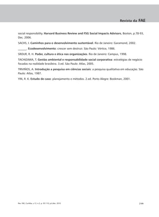 Revista da   FAE


social responsibility. Harvard Business Review and FSG Social Impacts Advisors, Boston, p.78-93,
Dec. 2006.
SACHS, I. Caminhos para o desenvolvimento sustentável. Rio de Janeiro: Garamond, 2002.
______. Ecodesenvolvimento: crescer sem destruir. São Paulo: Vértice, 1986.
SROUR, R. H. Poder, cultura e ética nas organizações. Rio de Janeiro: Campus, 1998.
TACHIZAWA, T. Gestão ambiental e responsabilidade social corporativa: estratégias de negócio
focadas na realidade brasileira. 3.ed. São Paulo: Atlas, 2005.
TRIVIÑOS, A. Introdução a pesquisa em ciências sociais: a pesquisa qualitativa em educação. São
Paulo: Atlas, 1987.
YIN, R. K. Estudo de caso: planejamento e métodos. 2.ed. Porto Alegre: Bookman, 2001.




Rev. FAE, Curitiba, v.13, n.2, p. 93-110, jul./dez. 2010                                    |109
 