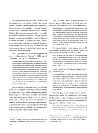 O empreendedorismo social refere-se às                                 Para Dolabela (2008), o empreendedor é
iniciativas empreendedoras voltadas às causas                          alguém que acredita que pode contribuir, um
sociais. Difere do empreendedorismo tradicional                        visionário, que com atos busca alterar a realidade.
(empresarial ou corporativo) – mais conhecido,                                O empreendedor é um insatisfeito que transforma seu
pois este busca maximizar retornos sociais ao invés                           inconformismo em descobertas e propostas positivas
                                                                              para si mesmo e para os outros. É alguém que prefere
do lucro. Baseia-se na cooperatividade, é centrado
                                                                              seguir caminhos não percorridos, que define a partir
no desenvolvimento autônomo, autogestionário                                  do indefinido, acredita que seus atos podem gerar
de cada pessoa, comunidade e nação. Evidencia                                 consequências. Em suma, alguém que acredita que
a sustentabilidade, o respeito ao meio, apoia-                                pode alterar o mundo. É protagonista e autor de si
se na dimensão indivíduo-grupo-coletividade-                                  mesmo e, principalmente, da comunidade em que vive
                                                                              (DOLABELA, 2008, p.24).
comunidade-sociedade e tem os membros da
comunidade como os principais agentes ou                                    O empreendedor social possui um perfil
sujeitos do desenvolvimento.                                           diferenciado, assemelha-se em alguns aspectos
   Nesta perspectiva mais abrangente de                                com o empreendedor tradicional, porém
empreendedorismo, Franco 1 (2000 apud                                         não é qualquer um que pode ser um empreendedor
                                                                              social. O empreendedorismo social é um misto de
DOLABELA, 2003, p.32) salienta que o
                                                                              ciência e arte, racionalidade e intuição, ideia e visão,
            Empreendedorismo significa protagonismo social,                   sensibilidade social e pragmatismo responsável, utopia
            ruptura de lanços de dependência, crença dos indivíduos           e realidade, força inovadora e praticidade (MELO NETO;
            e das comunidades na própria capacidade de construir o            FRÓES, 2002, p.34).
            seu desenvolvimento pela cooperação entre os diversos
            âmbitos político-sociais que a caracterizam. Em poucas          Vieira e Gauthier2 (2000 apud SILVA, 2009,
            palavras: assumir a responsabilidade pela construção       p.5) observam que
            de seu próprio destino. Aqui, estão embutidos dois
                                                                              Os empreendedores sociais são aqueles que criam
            conceitos importantes: a capacidade da comunidade de              valores sociais através da inovação e da força de recursos
            tornar dinâmicas as suas potencialidades e a localidade           financeiros, independente da sua origem, visando o
            como palco do desenvolvimento, isto é, como espaço                desenvolvimento social, econômico e comunitário
            para o exercício de novas formas de solidariedade,                [...] têm a visão, a criatividade, e a determinação para
            parceria e cooperação.                                            redefinirem os seus campos [...] são os pioneiros na
                                                                              inovação de soluções para os problemas sociais e não
     Nesse sentido, o empreendedor social atua                                podem descansar até mudarem todo o modelo existente
como um agente de transformação. Ele reconhece                                da sociedade.

os problemas sociais e busca soluções utilizando-se                        Há uma grande diferença entre o empre-
de estratégias de intervenção baseadas no mercado                      endedorismo social e o empresarial. Este último
como a combinação de práticas, conhecimentos                           fundamenta-se nos princípios econômicos do
e inovação, a criação de novos procedimentos e                         mercado. Nesses termos o empreendedorismo
serviços, a realização de parcerias, o planejamen-                     empresarial é definido como sendo
to de formas/meios de autossustentabilidade dos                               Um processo dinâmico pelo qual os indivíduos
projetos dentre outras atividades de caráter empre-                           identificam idéias e oportunidades econômicas e
endedoras (MELO NETO; FRÓES, 2002).                                           atuam desenvolvendo-as, transformando-as em



                                                                       2
                                                                           VIEIRA, Renata M.F.; GAUTHIER, Fernando A.O. Introdução
                                                                           ao empreendedorismo social. In: ENCONTRO NACIONAL
1
     FRANCO, A. de. Por que precisamos de desenvolvimento local            DE EMPREENDEDORISMO, 2., 2000, Florianópolis. Anais...
     integrado e sustentável? Brasília: Instituto de Política, 2000.       Florianópolis, 2000.

    114 |
 