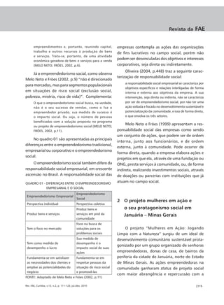 Revista da        FAE


       empreendimentos e, portanto, reunindo capital,                     empresas contempla as ações das organizações
       trabalho e outros recursos à produção de bens
                                                                          de fins lucrativos no campo social, porém não
       e serviços. Trata-se, portanto, de uma atividade
       econômica geradora de bens e serviços para a venda
                                                                          podem ser desvinculadas dos objetivos e interesses
       (MELO NETO; FRÓES, 2002, p.6).                                     corporativos, seja direta ou indiretamente.
                                                                               Oliveira (2004, p.448) traz a seguinte carac-
     Já o empreendedorismo social, como observa
                                                                          terização de responsabilidade social:
Melo Neto e Fróes (2002, p.9) “não é direcionado
                                                                              a responsabilidade social empresarial se caracteriza por
para mercados, mas para segmentos populacionais
                                                                              objetivos específicos e relações interligadas de forma
em situações de risco social (exclusão social,                                interna e externa aos objetivos da empresa. A sua
pobreza, miséria, risco de vida)”. Complementa:                               intervenção, seja direta ou indireta, não se caracteriza
       O que o empreendedorismo social busca, na verdade,                     por ser de empreendedorismo social, por não ter uma
       não é o seu sucesso de vendas, como o faz o                            ação voltada e focada no desenvolvimento sustentável e
       empreendedor privado, sua medida de sucesso é                          potencialização da comunidade, e isso de forma direta,
       o impacto social. Ou seja, o número de pessoas                         e que envolva os três setores.
       beneficiadas com a solução proposta no programa
                                                                               Melo Neto e Fróes (1999) apresentam a res-
       ou projeto de empreendedorismo social (MELO NETO;
       FRÓES, 2002, p.11).                                                ponsabilidade social das empresas como sendo
                                                                          um conjunto de ações, que podem ser de ordem
     No quadro 01 são apresentadas as principais
                                                                          interna, junto aos funcionários, e de ordem
diferenças entre o empreendedorismo tradicional,
                                                                          externa, junto à comunidade. Pode ocorrer de
empresarial ou corporativo e o empreendedorismo
                                                                          forma direta, quando a empresa elabora ações e
social.
                                                                          projetos em que ela, através de uma fundação ou
    O empreendedorismo social também difere da                            ONG, presta serviços à comunidade, ou, de forma
responsabilidade social empresarial, em crescente                         indireta, realizando investimentos sociais, através
ascensão no Brasil. A responsabilidade social das                         de doações ou parcerias com instituições que já
QUADRO 01 - DIFERENÇAS ENTRE O EMPREENDEDORISMO
                                                                          atuam no campo social.
            EMPRESARIAL E O SOCIAL
                                               Empreendedorismo
 Empreendedorismo Empresarial
                                               Social
                                                                          2 O projeto mulheres em ação e
 Perspectiva individual                        Perspectiva coletiva
                                               Produz bens e                  o seu protagonismo social em
 Produz bens e serviços                        serviços em prol da            Januária – Minas Gerais
                                               comunidade
                                               Foco na busca de
 Tem o foco no mercado                         soluções para os                O projeto “Mulheres em Ação: Jogando
                                               problemas sociais          Limpo com a Natureza” surgiu de um ideal de
                                               Sua medida de              desenvolvimento comunitário sustentável prota-
 Tem como medida de                            desempenho é o
                                                                          gonizado por um grupo organizado de senhoras
 desempenho o lucro                            impacto social de suas
                                               ações                      empreendedoras, donas de casa, de bairros da
 Fundamenta-se em satisfazer                   Fundamenta-se em           periferia da cidade de Januária, norte do Estado
 as necessidades dos clientes e                respeitar pessoas da       de Minas Gerais. As ações empreendedoras na
 ampliar as potencialidades do                 situação de risco social   comunidade ganharam status de projeto social
 negócio                                       e promovê-las
                                                                          com maior abrangência e repercussão com a
FONTE: Adaptado de Melo Neto e Fróes (2002, p.11)

Rev. FAE, Curitiba, v.13, n.2, p. 111-124, jul./dez. 2010                                                                       |115
 