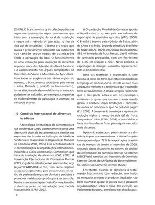 (CNEN). O licenciamento de instalações radiativas          A Organização Mundial de Comércio aponta
segue um conjunto de etapas consecutivas que          o Brasil como o quarto país em volume de
inicia com a aprovação do local da instalação         exportação de produtos agrícolas (WTO, 2008).
e segue até a retirada de operação, ao fim da         O Brasil é o terceiro país produtor de frutas, atrás
vida útil da instalação. O Ibama é o órgão que        da China e da Índia. Segundo o Instituto Brasileiro
realiza o licenciamento ambiental das instalações     de Frutas (IBRAF, 2009), em 2008 o Brasil exportou
que também segue etapas de autorizações               888 mil toneladas de frutas frescas, das 43 milhões
desde a aprovação do local. O funcionamento           de toneladas produzidas, com um decréscimo
de uma instalação para irradiação de alimentos        de 3,3% em relação a 2007. Neste período, a
depende ainda da obtenção do Alvará Sanitário         exportação de mangas aumentou ligeiramente,
e o cadastramento nos órgãos competentes do           mas a de papaias caiu.
Ministério da Saúde e Ministério da Agricultura.           Uma das restrições à exportação é, sem
Com todas as exigências dos vários órgãos do          dúvida, o custo do frete, que está relacionado ao
governo, o licenciamento pode durar pelo menos        tempo gasto em transporte. O frete aéreo é mais
2 anos. Durante o período de licenciamento,           caro que o marítimo e a tendência é que o custo do
várias atividades de desenvolvimento do mercado       frete aéreo aumente. A União Européia reconhece
poderiam ser realizadas, por exemplo, campanhas       que o transporte aéreo é um dos principais
de esclarecimento da população e abertura do          emissores de gases que causam o aquecimento
mercado exterior.                                     global e resolveu impor limitações e controles
                                                      baseados no princípio de que “o poluidor paga”
                                                      (EU, 2006). A preservação de manga e papaia com
1.6 Comércio internacional de alimentos
                                                      radiação triplica o tempo de vida útil da fruta,
      irradiados                                      chegando a 21 dias (CENA, 2007), o que viabiliza o
                                                      frete marítimo dessas frutas para alguns mercados
     A tecnologia de irradiação de alimentos para
sua preservação surgiu oportunamente como uma         mais distantes.
alternativa viável de tratamento para atender aos           Apesar do curto prazo para transporte e dis-
requisitos do Acordo na Aplicação de Medidas          tribuição para os consumidores, a União Européia
Sanitárias e Fitosanitárias da Organização Mundial    foi responsável por 72% das exportações brasilei-
do Comércio (WTO, 1995). Esse acordo considera        ras de mangas de janeiro a novembro de 2009,
as recomendações de organizações internacionais,      segundo dados disponíveis no sistema de análise
incluindo a Codex Alimentarius Commission que         das informações de comércio exterior via Internet
trata de irradiação de alimentos (CAC, 2003). A       (ALICEWeb) mantido pela Secretaria de Comércio
Convenção Internacional de Proteção a Plantas
                                                      Exterior (Secex), do Ministério do Desenvolvimen-
(IPPC), cujo texto está disponível em www.fao.org/
                                                      to, Indústria e Comércio Exterior (MDIC).
Legal/TREATIES/004s-e.htm, tem como objetivo
assegurar a ação efetiva para prevenir a dissemina-        Entretanto, quando se considera o trata-
ção de pestes e doenças em plantas e produtos e       mento fitossanitário com radiação, nem todos
promover medidas apropriadas para seu controle.       os mercados aceitam os produtos irradiados tão
Dentre as recomendações desta Convenção estão         bem quanto os quase 50 países que já possuem
as diretrizes para o uso de irradiação como medida    regulamentação sobre o tema. Por exemplo, no
fitossanitária (ISPM, 2003).                          Parlamento Europeu, prevaleceu nas décadas pas-
 8|
 