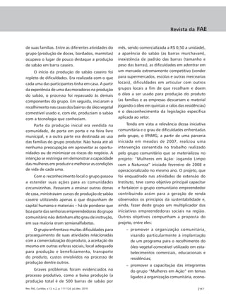 Revista da     FAE


de suas famílias. Entre as diferentes atividades do         mês, sendo comercializada a R$ 0,50 a unidade),
grupo (produção de doces, bordados, marmitas)               a aparência do sabão (as barras murchavam),
ocupava o lugar de pouco destaque a produção                inexistência de padrão das barras (tamanho e
de sabão em barra caseiro.                                  peso das barras), as dificuldades em adentrar em
     O início da produção de sabão caseiro foi              um mercado extremamente competitivo (vender
repleto de dificuldades. Era realizada com o que            para supermercados, escolas e outras mercearias
cada uma das participantes tinha em casa. A partir          locais), dificuldades em articular com outros
da experiência de uma das moradoras na produção             grupos locais a fim de que recolham e doem
do sabão, o processo foi repassado às demais                o óleo a ser usado para produção do produto
componentes do grupo. Em seguida, iniciaram o               (as famílias e as empresas descartam o material
recolhimento nas casas dos bairros do óleo vegetal          jogando o óleo em quintais e ralos das residências)
comestível usado e, com ele, produziam o sabão              e o desconhecimento da legislação específica
com a tecnologia que conheciam.                             aplicada ao setor.

     Parte da produção inicial era vendida na                    Tendo em vista a relevância dessa iniciativa
comunidade, de porta em porta e na feira livre              comunitária e o grau de dificuldades enfrentadas
municipal, e a outra parte era destinada ao uso             pelo grupo, o IFNMG, a partir de uma parceria
das famílias do grupo produtor. Não havia até ali           iniciada em meados de 2007, realizou uma
nenhuma preocupação em aproveitar as oportu-                intervenção consentida no trabalho realizado
nidades ou de minimizar os riscos do negócio. A             pelo grupo comunitário que se materializou no
intenção se restringia em demonstrar a capacidade           projeto: “Mulheres em Ação: Jogando Limpo
das mulheres em produzir e melhorar as condições            com a Natureza” iniciado fevereiro de 2008 e
de vida de cada uma.                                        operacionalizado no mesmo ano. O projeto, que
     Com o reconhecimento local o grupo passou              foi enquadrado nas atividades de extensão do
a estender suas ações para as comunidades                   Instituto, teve como objetivo principal capacitar
circunvizinhas. Passaram a ensinar outras donas             e fortalecer o grupo comunitário empreendedor
de casa, ministravam cursos de produção de sabão            contribuindo assim para a geração de renda
caseiro utilizando apenas o que dispunham de                observados os princípios da sustentabilidade e,
capital humano e materiais – há de ponderar que             ainda, fazer deste grupo um multiplicador das
boa parte das senhoras empreendedoras do grupo              iniciativas empreendedoras sociais na região.
comunitário não detinham alto grau de instrução,            Outros objetivos compunham a proposta do
em sua maioria eram semianalfabetas.                        projeto, entre eles:
    O grupo enfrentava muitas dificuldades para                 – promover a organização comunitária,
prosseguimento de suas atividades relacionadas                    visando particularmente à implantação
com a comercialização do produto, a aceitação do                  de um programa para o recolhimento do
mesmo em outras esferas sociais, local adequado                   óleo vegetal comestível utilizado em esta-
para produção e beneficiamento, transporte                        belecimentos comerciais, educacionais e
do produto, custos envolvidos no processo de                      residências;
produção dentre outros.
                                                                – promover a capacitação das integrantes
    Graves problemas foram evidenciados no                        do grupo “Mulheres em Ação” em temas
processo produtivo, como a baixa produção (a                      ligados à organização comunitária, econo-
produção total é de 500 barras de sabão por
Rev. FAE, Curitiba, v.13, n.2, p. 111-124, jul./dez. 2010                                                 |117
 