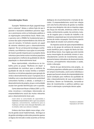 Considerações finais                                              dialógicas de encaminhamento e tomada de de-
                                                                  cisões. O empreendedorismo social tem relação
                                                                  com esta forma alternativa de gestão na medida
     O projeto “Mulheres em Ação: jogando limpo
                                                                  em que seus desígnios não são os impulsos cegos
com a natureza” deixou a valiosa lição de que é
                                                                  das forças de mercado, dinâmicas onde há mais
possível e necessário estabelecer parcerias segu-
                                                                  renda, conhecimento e poder. Ao contrário, trata-
ras e promissoras entre as Instituições públicas e
                                                                  -se de resgatar para o mundo do trabalho e da
as organizações comunitárias locais. Neste caso,
                                                                  cidadania a população que vive precariamente em
a parceria com o IFNMG foi fundamental para o
                                                                  termos de renda e ocupação. Este último aspecto
sucesso das ações empreendedoras das donas de
                                                                  será objeto de estudo num próximo artigo.
casa em Januária. O Instituto assume um papel
                                                                      Os impactos sociais de ações empreendedoras
de extrema relevância para o desenvolvimento
                                                                  como as do grupo de senhoras de Januária são
regional. Por ser um berço de tecnologia e conhe-
                                                                  muito benéficos para a região do Norte do Esta-
cimento, sua influência e suas ações na comunida-
                                                                  do de Minas Gerais. Essa região que está inserida
de trazem grande impacto para os projetos desta
                                                                  numa mesorregião do semiárido mineiro é reco-
natureza e para tantas outras iniciativas populares
                                                                  nhecidamente carente de investimentos sociais,
que propiciam a melhoria da qualidade de vida da
                                                                  apresenta baixos indicadores de desenvolvimento
população e o desenvolvimento local.
                                                                  humano, principalmente relacionados à saúde,
    Nessa oportunidade, vislumbrou-se no tra-                     renda e educação.
balho junto ao grupo “Mulheres em Ação” a
                                                                        Diante do que demonstrou este projeto, as
possibilidade de contribuir para a melhoria da
                                                                  iniciativas populares voltadas para o social devem
qualidade de vida de muitas famílias e também
                                                                  ser sempre incentivadas, assim como indivíduos e
incentivar as iniciativas populares para geração de
                                                                  grupos que buscam através do empreendedorismo
renda e desenvolvimento social. A proposta de se
                                                                  social condições para melhoria da qualidade de
trabalhar com o eixo desenvolvimento sustentável
                                                                  vida e desenvolvimento de suas comunidades e
comunitário facilitou a adesão, a aceitação e o
                                                                  territórios. Devem ser fortalecidos, tornando-se
desenvolvimento do projeto, já que a comunidade                   alvos de investimentos e políticas públicas que
escolar tem grande identificação com a questão.                   visem à valorização e promoção dessas ações.
    Como observam Rouer e Pádua (2001, p.17),
estas iniciativas e estratégias relacionadas ao
empreendedorismo social são muitos relevantes
para o desenvolvimento local, pois
        visam dotar as comunidades de capacidades e
        habilidades empreendedoras (abrir e gerir seus próprios
                                                                                                • Recebido em: 20/04/2010
        negócios), conscientizá-los, mobilizá-los para as
                                                                                                • Aprovado em: 24/11/2010
        mudanças com base numa educação libertadora, sem
        no entanto, violar suas culturas e tradições.

     Embora não fosse objeto nesse artigo, a for-
ma de gestão social implementada, distingue-se
da gestão estratégica onde estão presentes apenas
as lógicas de mercado e estão ausentes as formas
122 |
 