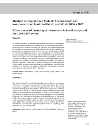 Revista da         FAE


Abertura de capital como fonte de financiamento aos
investimentos no Brasil: análise do período de 2004 a 2007

IPO as source of financing of investments in Brazil: analysis of
the 2004-2007 period
Resumo
                                                                                 Leide Albergoni*
                                                                                 Guilherme Blanski Küster**
Na teoria econômica, o mercado de capitais é considerado fundamental
ao financiamento produtivo de longo prazo e ao crescimento econômico.
No Brasil historicamente esse mercado não teve um papel significativo
no financiamento das empresas, dadas as limitações ao seu crescimento.
No entanto, o aquecimento recente do mercado de capitais no Brasil
levanta a necessidade de se analisar a contribuição dos recursos captados
para a realização de investimentos. A proposta deste artigo é analisar as
aberturas de capital realizadas no período de 2004 a 2007 para identificar
a destinação planejada dos recursos captados. A análise é realizada para as
empresas não financeiras que realizaram oferta primária e a hipótese que
permeia a pesquisa é a de que os recursos captados por essas empresas
foram usados predominantemente para a realização de investimentos
produtivos. A pesquisa tem caráter exploratório e se baseia em dados
secundários divulgados pela CVM e Bovespa.

Palavras-chave: mercado de capitais; estrutura de capital; abertura de
capital; Brasil.

Abstract

The capital market is considered as fundamental to finance production
in long term and to economic growth. Traditionally in Brazil this market
never played a significant role in financing companies, due to the existing
limitations to its growth. Nevertheless, the recent acceleration in Brazilian
capital market brings the necessity to analyze whether the captured
resources contributed into the realization of productive investments. This
article intent to analyze the IPO’s (Initial Public Offering) occurred between
2004 and 2007, in order to identify the planned allocation to the raised
funds. The analysis is performed to the non-financial companies which
made primary offer and the hypothesis of the research is that the resources
captured by these companies were mainly used to perform productive               * Mestre em Política Científica
investments. The research is exploratory and is based on secondary data             e Tecnológica pela Unicamp.
                                                                                    Professora da Universidade
published by CVM and Bovespa.
                                                                                    Positivo. Curitiba-PR. E-mail:
                                                                                    lalbergoni@up.com.br
Keywords: capital market; capital structure; IPO (Initial Public Offering);      ** Mestrando em Ciências
Brazil.                                                                             Econômicas pela UFPR. Analista
                                                                                    de Logística e Transportes da
                                                                                    Exxonmobil BSC Brasil. Curitiba-
                                                                                    PR. E-mail: guilhermeblanski@
                                                                                    hotmail.com


Rev. FAE, Curitiba, v.13, n.2, p. 125-146, Jul./Dez. 2010                                                       |125
 