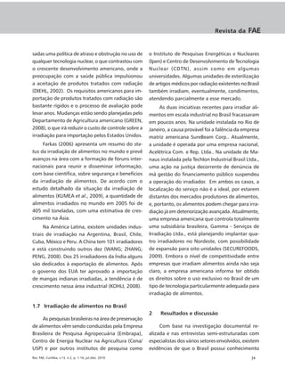 Revista da     FAE


sadas uma política de atraso e obstrução no uso de       o Instituto de Pesquisas Energéticas e Nucleares
qualquer tecnologia nuclear, o que contrastou com        (Ipen) e Centro de Desenvolvimento de Tecnologia
o crescente desenvolvimento americano, onde a            Nuclear (CDTN), assim como em algumas
preocupação com a saúde pública impulsionou              universidades. Algumas unidades de esterilização
a aceitação de produtos tratados com radiação            de artigos médicos por radiação existentes no Brasil
(DIEHL, 2002). Os requisitos americanos para im-         também irradiam, eventualmente, condimentos,
portação de produtos tratados com radiação são           atendendo parcialmente a esse mercado.
bastante rígidos e o processo de avaliação pode               As duas iniciativas recentes para irradiar ali-
levar anos. Mudanças estão sendo planejadas pelo         mentos em escala industrial no Brasil fracassaram
Departamento de Agricultura americano (GREEN,            em poucos anos. Na unidade instalada no Rio de
2008), o que irá reduzir o custo de controle sobre a     Janeiro, a causa provável foi a falência da empresa
irradiação para importação pelos Estados Unidos.         matriz americana SureBeam Corp.. Atualmente,
     Farkas (2006) apresenta um resumo do sta-           a unidade é operada por uma empresa nacional,
tus da irradiação de alimentos no mundo e prevê          Acelétrica Com. e Rep. Ltda.. Na unidade de Ma-
avanços na área com a formação de fóruns inter-          naus instalada pela TechIon Industrial Brasil Ltda.,
nacionais para reunir e disseminar informação,           uma ação na justiça decorrente de denúncia de
com base científica, sobre segurança e benefícios        má gestão do financiamento público suspendeu
da irradiação de alimentos. De acordo com o              a operação do irradiador. Em ambos os casos, a
estudo detalhado da situação da irradiação de            localização do serviço não é a ideal, por estarem
alimentos (KUMEA et al., 2009), a quantidade de          distantes dos mercados produtores de alimentos,
alimentos irradiados no mundo em 2005 foi de             e, portanto, os alimentos podem chegar para irra-
405 mil toneladas, com uma estimativa de cres-           diação já em deteriorização avançada. Atualmente,
cimento na Ásia.                                         uma empresa americana que controla totalmente
      Na América Latina, existem unidades indus-         uma subsidiária brasileira, Gamma - Serviços de
triais de irradiação na Argentina, Brasil, Chile,        Irradiação Ltda., está planejando implantar qua-
Cuba, México e Peru. A China tem 101 irradiadores        tro irradiadores no Nordeste, com possibilidade
e está construindo outros dez (WANG; ZHANG;              de expansão para oito unidades (SECUREFOODS,
PENG, 2008). Dos 25 irradiadores da Índia alguns         2009). Embora o nível de competitividade entre
são dedicados à exportação de alimentos. Após            empresas que irradiam alimentos ainda não seja
o governo dos EUA ter aprovado a importação              claro, a empresa americana informa ter obtido
de mangas indianas irradiadas, a tendência é de          os direitos sobre o uso exclusivo no Brasil de um
crescimento nessa área industrial (KOHLI, 2008).         tipo de tecnologia particularmente adequada para
                                                         irradiação de alimentos.

1.7 Irradiação de alimentos no Brasil
                                                         2    Resultados e discussão
     As pesquisas brasileiras na área de preservação
de alimentos vêm sendo conduzidas pela Empresa                Com base na investigação documental re-
Brasileira de Pesquisa Agropecuária (Embrapa),           alizada e nas entrevistas semi-estruturadas com
Centro de Energia Nuclear na Agricultura (Cena/          especialistas dos vários setores envolvidos, existem
USP) e por outros institutos de pesquisa como            evidências de que o Brasil possui conhecimento
Rev. FAE, Curitiba, v.13, n.2, p. 1-16, jul./dez. 2010                                                   |9
 